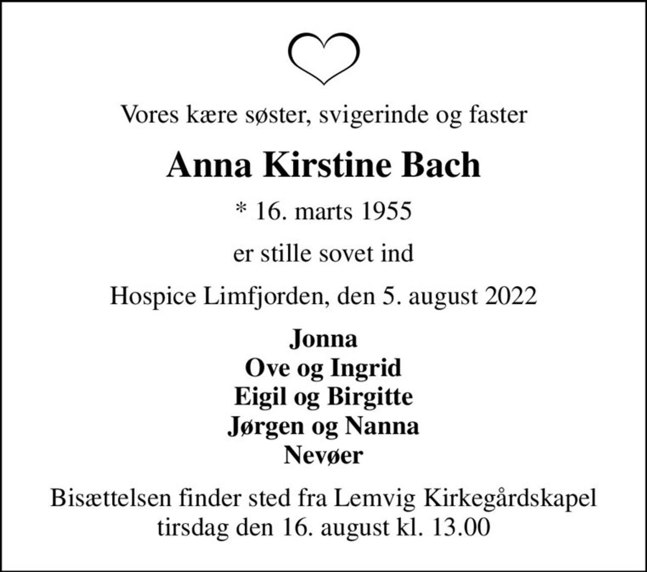 Vores kære søster, svigerinde og faster
Anna Kirstine Bach
* 16. marts 1955
er stille sovet ind
Hospice Limfjorden, den 5. august 2022
Jonna Ove og Ingrid Eigil og Birgitte Jørgen og Nanna Nevøer
Bisættelsen finder sted fra Lemvig Kirkegårdskapel  tirsdag den 16. august kl. 13.00