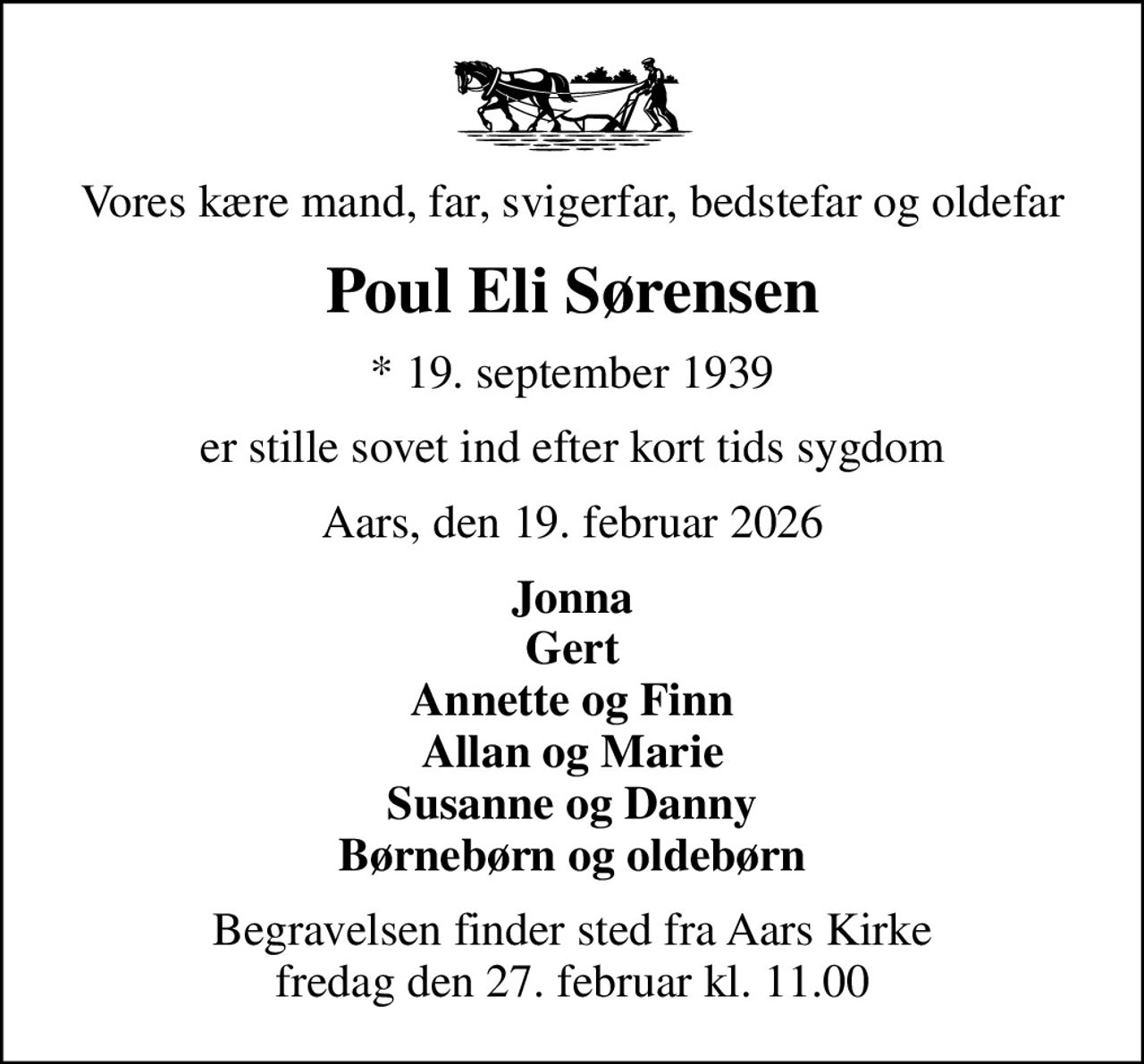Vores kære mand, far, svigerfar, bedstefar og oldefar
Poul Eli Sørensen
* 19. september 1939
er stille sovet ind efter kort tids sygdom
Aars, den 19. februar 2026
Jonna Gert Annette og Finn Allan og Marie Susanne og Danny Børnebørn og oldebørn
Begravelsen finder sted fra Aars Kirke  fredag den 27. februar kl. 11.00