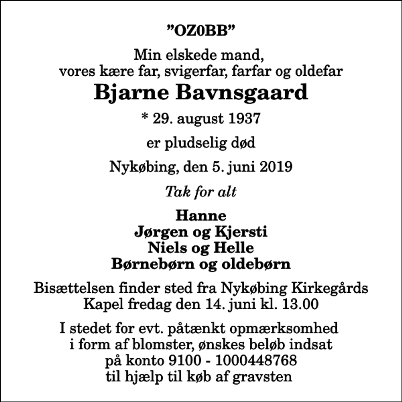 <p>OZ0BB<br />Min elskede mand, vores kære far, svigerfar, farfar og oldefar<br />Bjarne Bavnsgaard<br />* 29. august 1937<br />er pludselig død<br />Nykøbing, den 5. juni 2019<br />Tak for alt<br />Hanne Jørgen og Kjersti Niels og Helle Børnebørn og oldebørn<br />Bisættelsen finder sted fra Nykøbing Kirkegårds Kapel fredag den 14. juni kl. 13.00<br />I stedet for evt. påtænkt opmærksomhed i form af blomster, ønskes beløb indsat på konto 9100 - 1000448768 til hjælp til køb af gravsten</p>