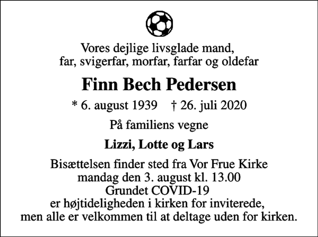 <p>Vores dejlige livsglade mand, far, svigerfar, morfar, farfar og oldefar<br />Finn Bech Pedersen<br />* 6. august 1939 ✝ 26. juli 2020<br />På familiens vegne<br />Lizzi, Lotte og Lars<br />Bisættelsen finder sted fra Vor Frue Kirke mandag den 3. august kl. 13.00 Grundet COVID-19 er højtideligheden i kirken for inviterede, men alle er velkommen til at deltage uden for kirken.</p>