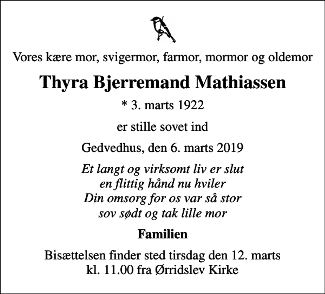 <p>Vores kære mor, svigermor, farmor, mormor og oldemor<br />Thyra Bjerremand Mathiassen<br />* 3. marts 1922<br />er stille sovet ind<br />Gedvedhus, den 6. marts 2019<br />Et langt og virksomt liv er slut en flittig hånd nu hviler Din omsorg for os var så stor sov sødt og tak lille mor<br />Familien<br />Bisættelsen finder sted tirsdag den 12. marts kl. 11.00 fra Ørridslev Kirke</p>