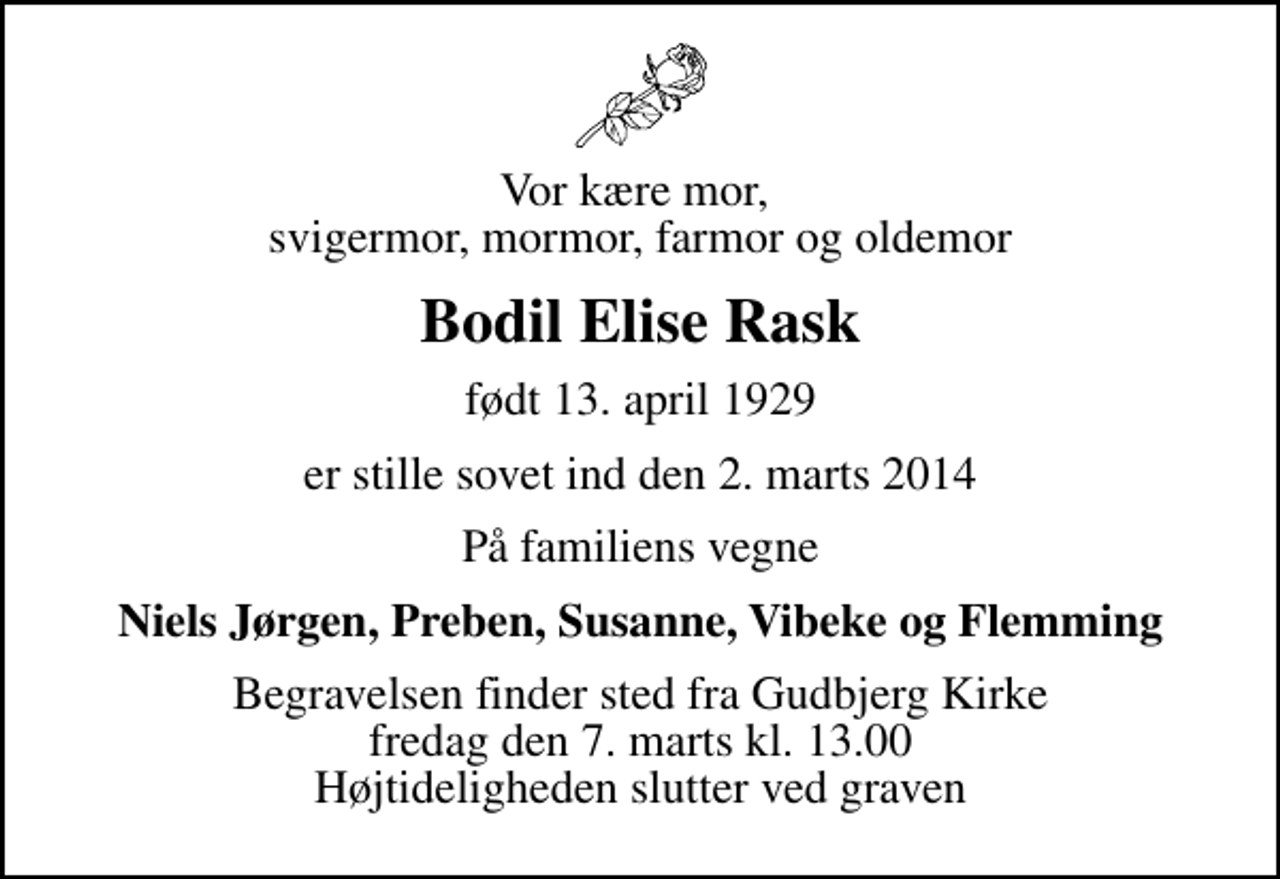 <p>Vor kære mor, svigermor, mormor, farmor og oldemor<br />Bodil Elise Rask<br />født 13. april 1929<br />er stille sovet ind den 2. marts 2014<br />På familiens vegne<br />Niels Jørgen, Preben, Susanne, Vibeke og Flemming<br />Begravelsen finder sted fra Gudbjerg Kirke fredag den 7. marts kl. 13.00 Højtideligheden slutter ved graven</p>