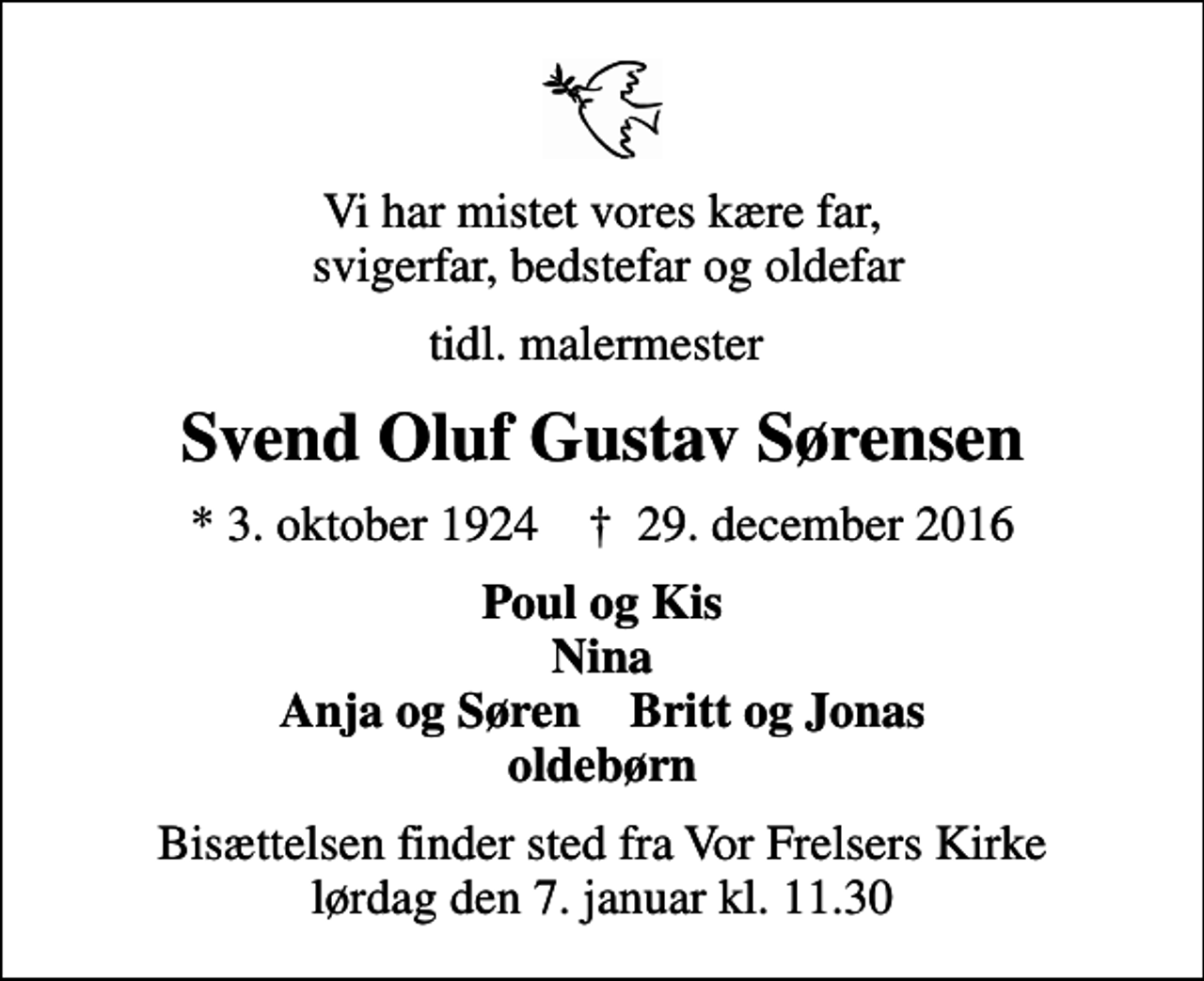 <p>Vi har mistet vores kære far, svigerfar, bedstefar og oldefar<br />tidl. malermester<br />Svend Oluf Gustav Sørensen<br />* 3. oktober 1924 ✝ 29. december 2016<br />Poul og Kis Nina Anja og Søren Britt og Jonas oldebørn<br />Bisættelsen finder sted fra Vor Frelsers Kirke lørdag den 7. januar kl. 11.30</p>