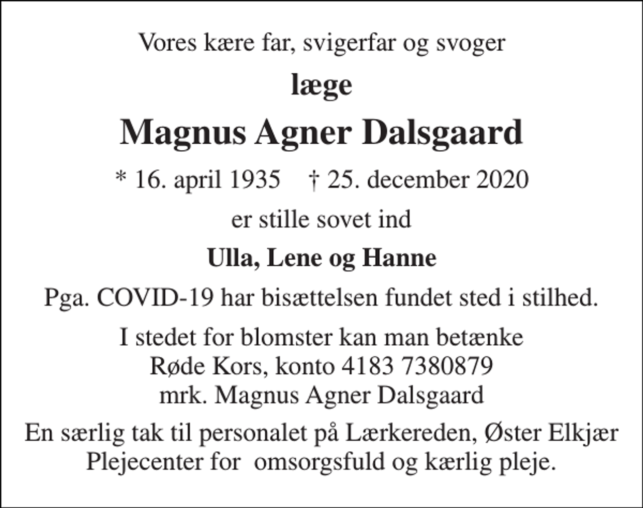 <p>Vores kære far, svigerfar og svoger<br />læge<br />Magnus Agner Dalsgaard<br />*​ 16. april 1935​ †​ 25. december 2020<br />er stille sovet ind<br />Ulla, Lene og Hanne<br />Pga. COVID-19 har bisættelsen fundet sted i stilhed.<br />I stedet for blomster kan man betænke Røde Kors, konto 4183 7380879 mrk. Magnus Agner Dalsgaard<br />En særlig tak til personalet på Lærkereden, Øster Elkjær Plejecenter for omsorgsfuld og kærlig pleje.</p>