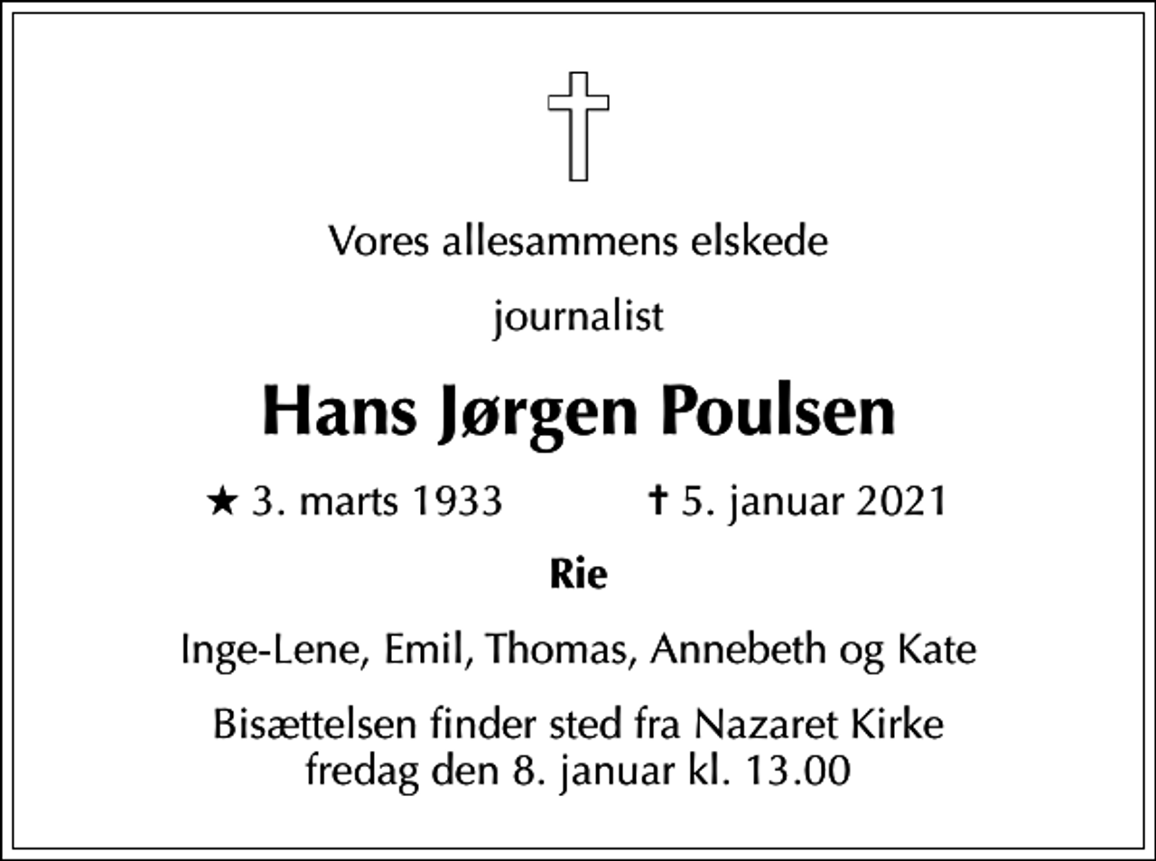 <p>Vores allesammens elskede<br />journalist<br />Hans Jørgen Poulsen<br />* 3. marts 1933 ✝ 5. januar 2021<br />Rie<br />Inge-Lene, Emil, Thomas, Annebeth og Kate<br />Bisættelsen finder sted fra Nazaret Kirke fredag den 8. januar kl. 13.00</p>