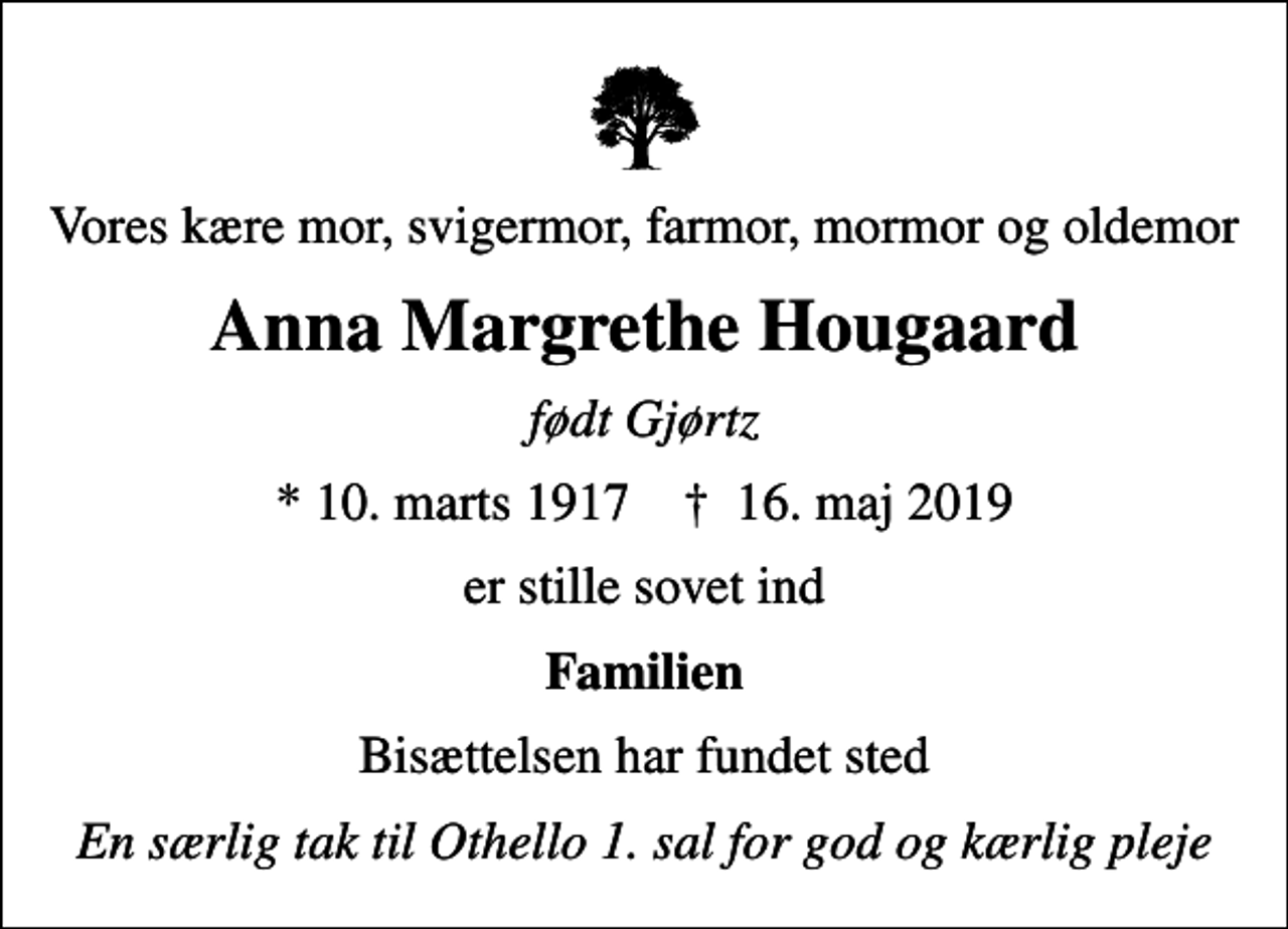 <p>Vores kære mor, svigermor, farmor, mormor og oldemor<br />Anna Margrethe Hougaard<br />født Gjørtz<br />* 10. marts 1917 ✝ 16. maj 2019<br />er stille sovet ind<br />Familien<br />Bisættelsen har fundet sted<br />En særlig tak til Othello 1. sal for god og kærlig pleje</p>