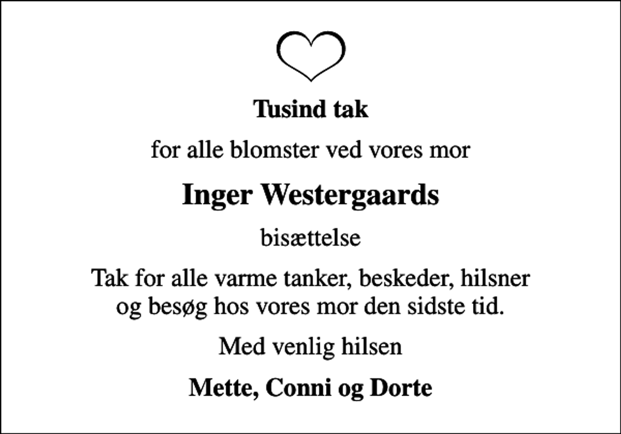 <p>Tusind tak<br />for alle blomster ved vores mor<br />Inger Westergaards<br />bisættelse<br />Tak for alle varme tanker, beskeder, hilsner og besøg hos vores mor den sidste tid.<br />Med venlig hilsen<br />Mette, Conni og Dorte</p>