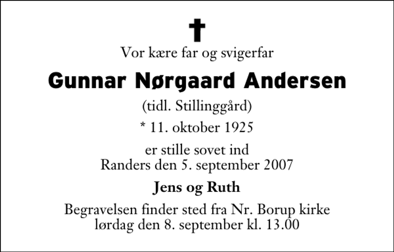 <p>Vor kære far og svigerfar<br />Gunnar Nørgaard Andersen<br />(tidl. Stillinggård)<br />* 11. oktober 1925<br />er stille sovet ind Randers den 5. september 2007<br />Jens og Ruth<br />Begravelsen finder sted fra Nr. Borup kirke lørdag den 8. september kl. 13.00</p>