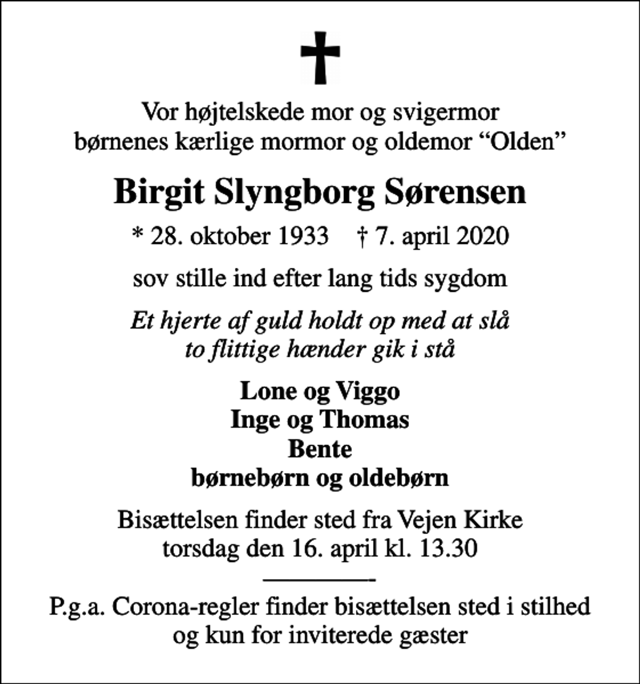 <p>Vor højtelskede mor og svigermor børnenes kærlige mormor og oldemor Olden<br />Birgit Slyngborg Sørensen<br />* 28. oktober 1933 ✝ 7. april 2020<br />sov stille ind efter lang tids sygdom<br />Et hjerte af guld holdt op med at slå to flittige hænder gik i stå<br />Lone og Viggo Inge og Thomas Bente børnebørn og oldebørn<br />Bisættelsen finder sted fra Vejen Kirke torsdag den 16. april kl. 13.30 - P.g.a. Corona-regler finder bisættelsen sted i stilhed og kun for inviterede gæster</p>