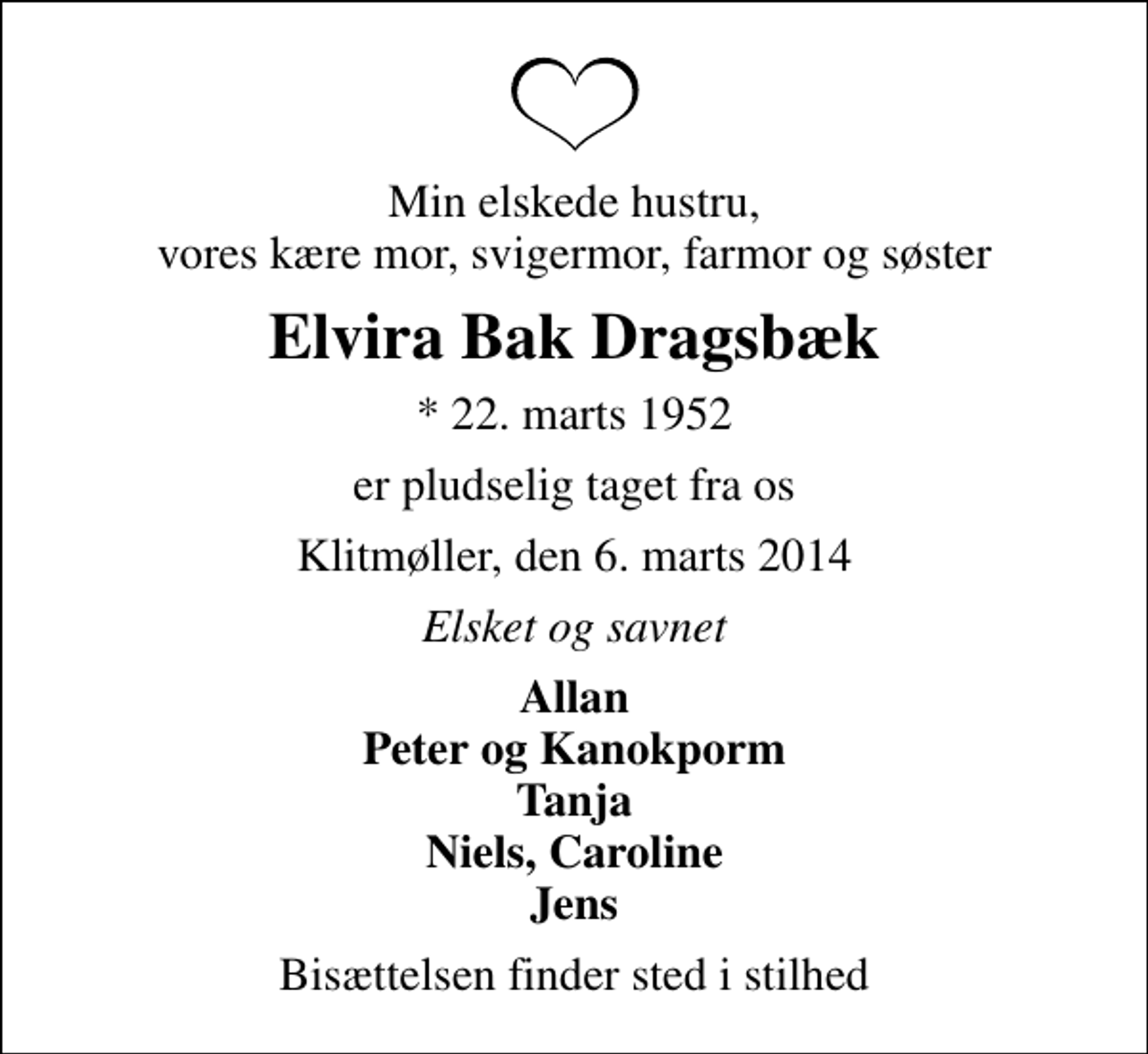 <p>Min elskede hustru, vores kære mor, svigermor, farmor og søster<br />Elvira Bak Dragsbæk<br />* 22. marts 1952<br />er pludselig taget fra os<br />Klitmøller, den 6. marts 2014<br />Elsket og savnet<br />Allan Peter og Kanokporm Tanja Niels, Caroline Jens<br />Bisættelsen finder sted i stilhed</p>