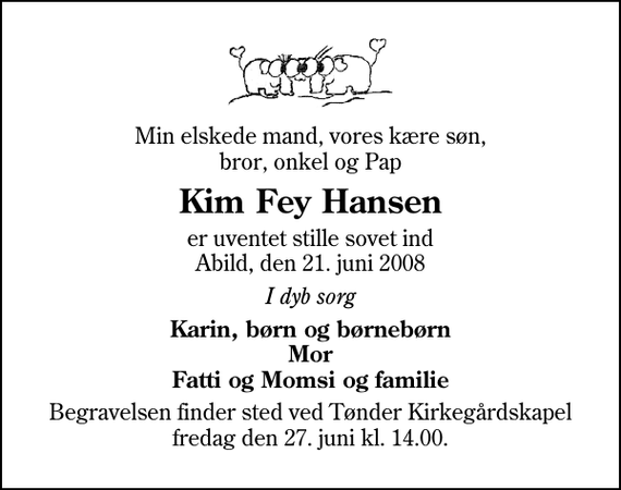 <p>Min elskede mand, vores kære søn, bror, onkel og Pap<br />Kim Fey Hansen<br />er uventet stille sovet ind Abild, den 21. juni 2008<br />I dyb sorg<br />Karin, børn og børnebørn Mor Fatti og Momsi og familie<br />Begravelsen finder sted ved Tønder Kirkegårdskapel fredag den 27. juni kl. 14.00</p>