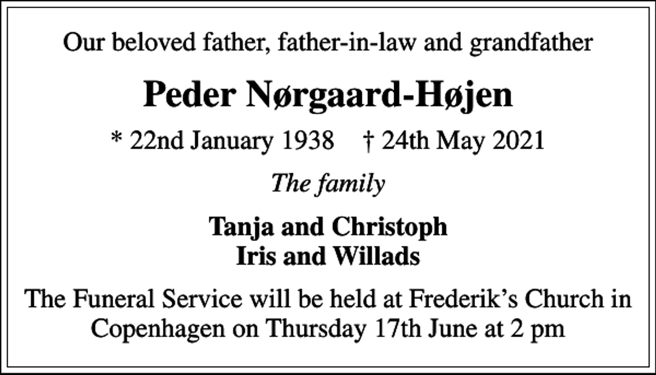 <p>Our beloved father, father-in-law and grandfather<br />Peder Nørgaard-Højen<br />* 22nd January 1938 24th May 2021<br />The family<br />Tanja and Christoph Iris and Willads<br />The Funeral Service will be held at Frederiks Church in Copenhagen on Thursday 17th June at 2 pm</p>