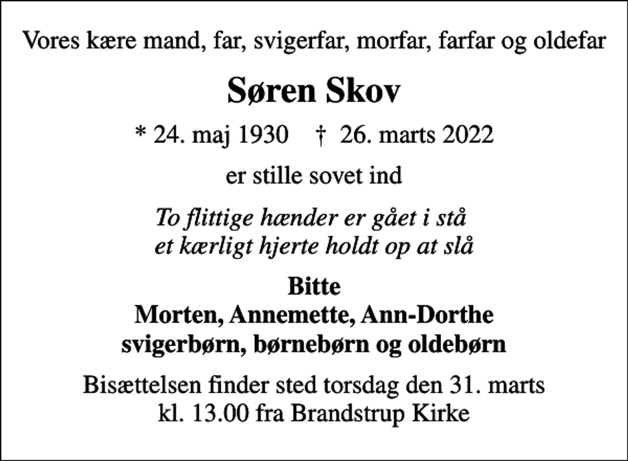 <p>Vores kære mand, far, svigerfar, morfar, farfar og oldefar<br />Søren Skov<br />* 24. maj 1930 ✝ 26. marts 2022<br />er stille sovet ind<br />To flittige hænder er gået i stå et kærligt hjerte holdt op at slå<br />Bitte Morten, Annemette, Ann-Dorthe svigerbørn, børnebørn og oldebørn<br />Bisættelsen finder sted torsdag den 31. marts kl. 13.00 fra Brandstrup Kirke</p>