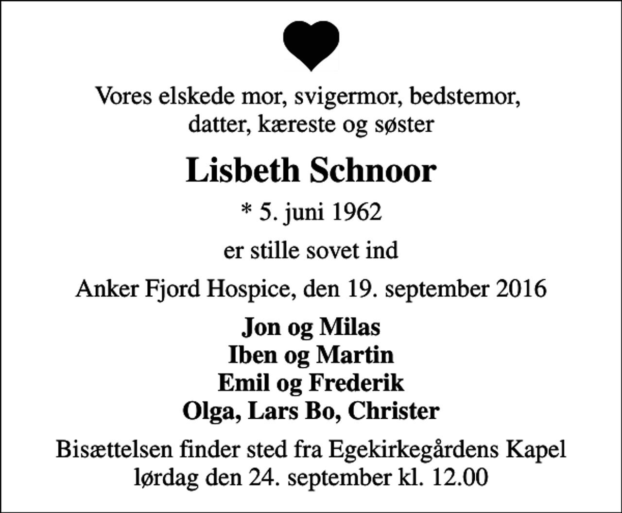 <p>Vores elskede mor, svigermor, bedstemor, datter, kæreste og søster<br />Lisbeth Schnoor<br />* 5. juni 1962<br />er stille sovet ind<br />Anker Fjord Hospice, den 19. september 2016<br />Jon og Milas Iben og Martin Emil og Frederik Olga, Lars Bo, Christer<br />Bisættelsen finder sted fra Egekirkegårdens Kapel lørdag den 24. september kl. 12.00</p>