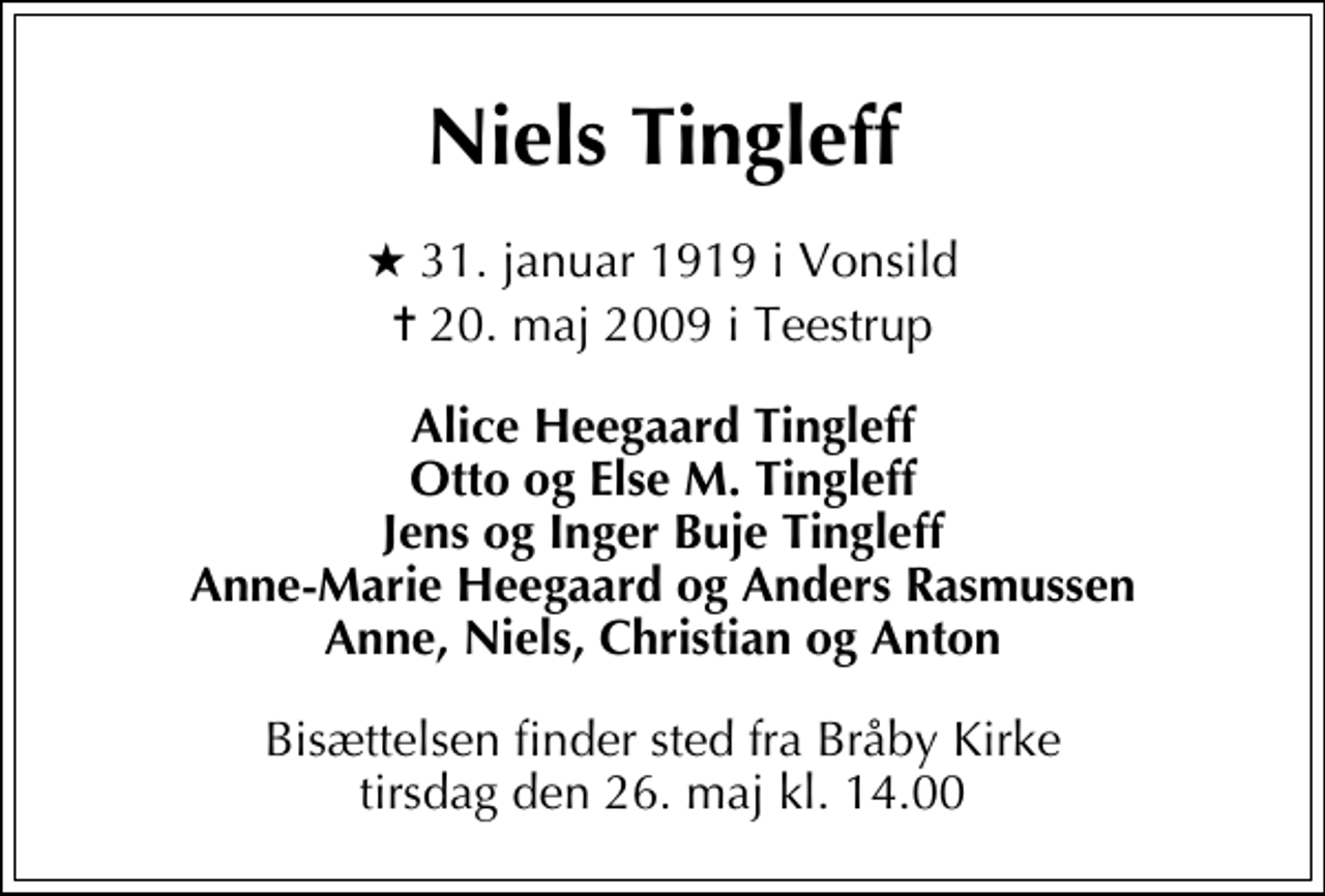 <p>Niels Tingleff<br />* 31. januar 1919 i Vonsild<br />✝ 20. maj 2009 i Teestrup<br />Alice Heegaard Tingleff Otto og Else M. Tingleff Jens og Inger Buje Tingleff Anne-Marie Heegaard og Anders Rasmussen Anne, Niels, Christian og Anton<br />Bisættelsen finder sted fra Bråby Kirke tirsdag den 26. maj kl. 14.00</p>
