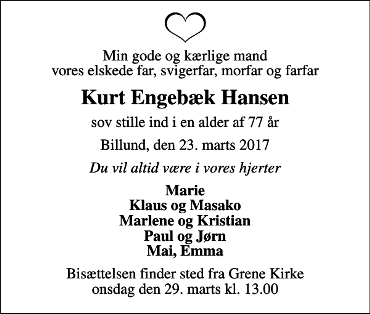 <p>Min gode og kærlige mand vores elskede far, svigerfar, morfar og farfar<br />Kurt Engebæk Hansen<br />sov stille ind i en alder af 77 år<br />Billund, den 23. marts 2017<br />Du vil altid være i vores hjerter<br />Marie Klaus og Masako Marlene og Kristian Paul og Jørn Mai, Emma<br />Bisættelsen finder sted fra Grene Kirke onsdag den 29. marts kl. 13.00</p>