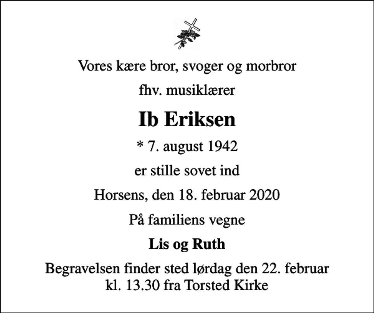<p>Vores kære bror, svoger og morbror<br />fhv. musiklærer<br />Ib Eriksen<br />* 7. august 1942<br />er stille sovet ind<br />Horsens, den 18. februar 2020<br />På familiens vegne<br />Lis og Ruth<br />Begravelsen finder sted lørdag den 22. februar kl. 13.30 fra Torsted Kirke</p>