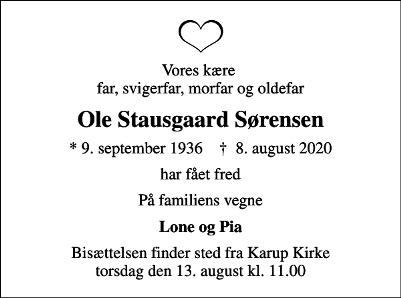 <p>Vores kære far, svigerfar, morfar og oldefar<br />Ole Stausgaard Sørensen<br />* 9. september 1936 ✝ 8. august 2020<br />har fået fred<br />På familiens vegne<br />Lone og Pia<br />Bisættelsen finder sted fra Karup Kirke torsdag den 13. august kl. 11.00</p>