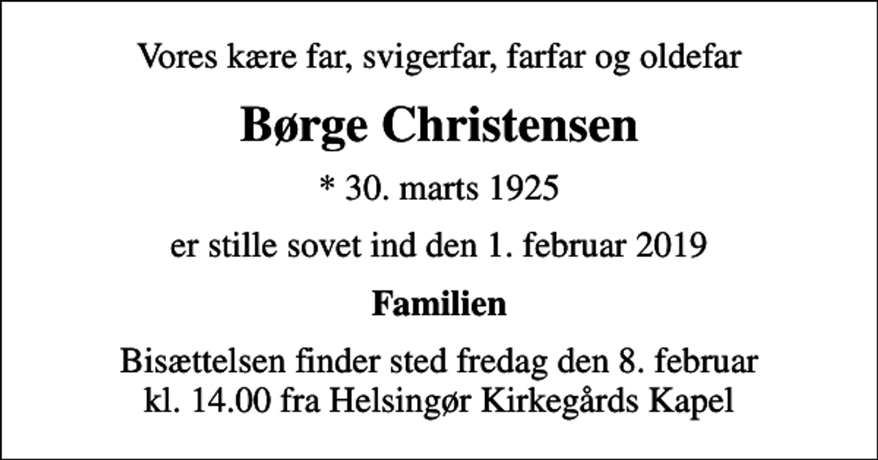<p>Vores kære far, svigerfar, farfar og oldefar<br />Børge Christensen<br />* 30. marts 1925<br />er stille sovet ind den 1. februar 2019<br />Familien<br />Bisættelsen finder sted fredag den 8. februar kl. 14.00 fra Helsingør Kirkegårds Kapel</p>