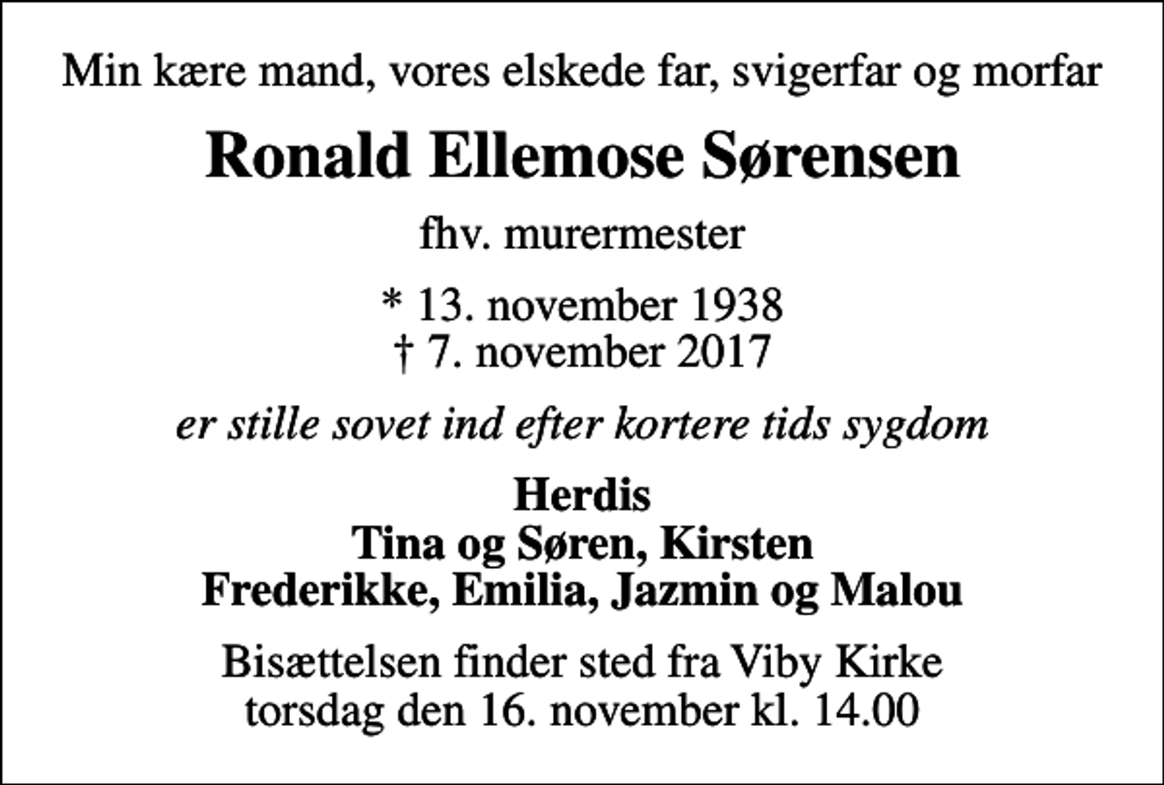 <p>Min kære mand, vores elskede far, svigerfar og morfar<br />Ronald Ellemose Sørensen<br />fhv. murermester<br />* 13. november 1938<br />✝ 7. november 2017<br />er stille sovet ind efter kortere tids sygdom<br />Herdis Tina og Søren, Kirsten Frederikke, Emilia, Jazmin og Malou<br />Bisættelsen finder sted fra Viby Kirke torsdag den 16. november kl. 14.00</p>