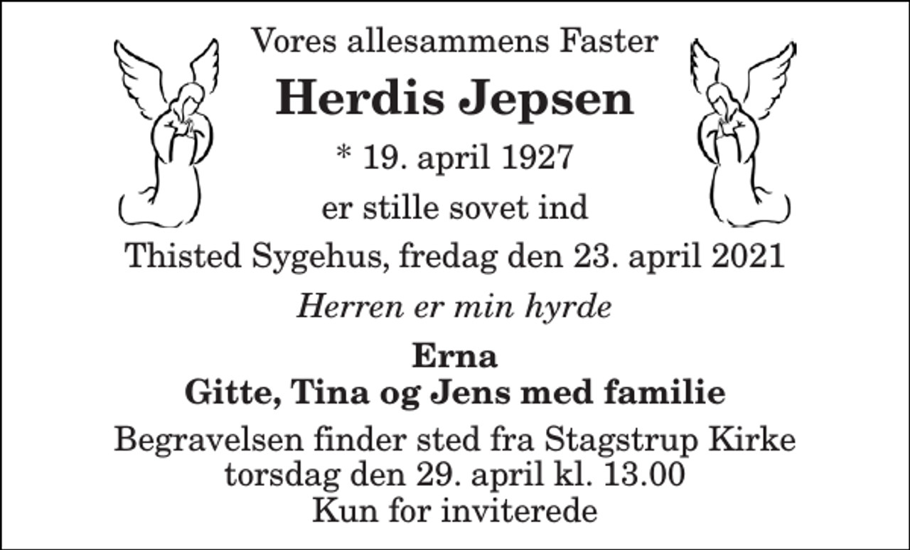 <p>Vores allesammens Faster<br />Herdis Jepsen<br />*​ 19. april 1927<br />er stille sovet ind<br />Thisted Sygehus, fredag den 23. april 2021<br />Herren er min hyrde<br />Erna Gitte, Tina og Jens med familie<br />Begravelsen finder sted fra Stagstrup Kirke torsdag den 29. april kl. 13.00 Kun for inviterede</p>