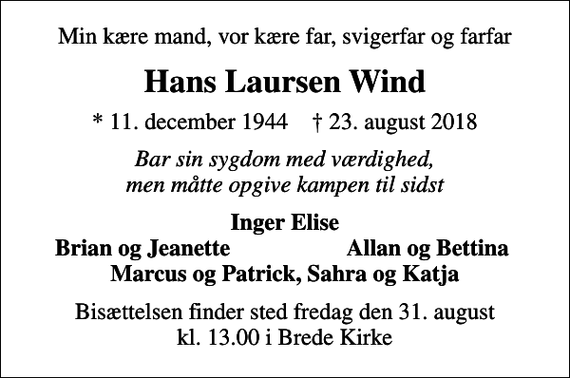 <p>Min kære mand, vor kære far, svigerfar og farfar<br />Hans Laursen Wind<br />* 11. december 1944 ✝ 23. august 2018<br />Bar sin sygdom med værdighed, men måtte opgive kampen til sidst<br />Inger Elise<br />Brian og Jeanette<br />Allan og Bettina<br />Bisættelsen finder sted fredag den 31. august kl. 13.00 i Brede Kirke</p>