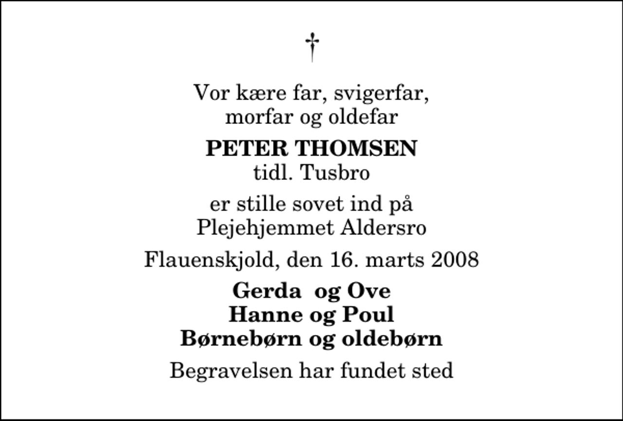 <p>Vor kære far, svigerfar, morfar og oldefar<br />Peter Thomsen<br />tidl. Tusbro<br />er stille sovet ind på Plejehjemmet Aldersro<br />Flauenskjold, den 16. marts 2008<br />Gerda og Ove Hanne og Poul Børnebørn og oldebørn<br />Begravelsen har fundet sted</p>