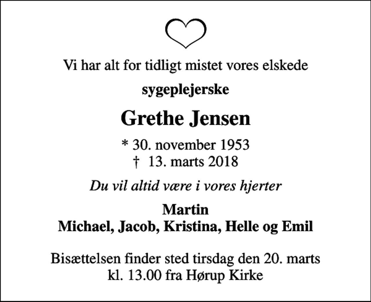 <p>Vi har alt for tidligt mistet vores elskede<br />sygeplejerske<br />Grethe Jensen<br />* 30. november 1953<br />✝ 13. marts 2018<br />Du vil altid være i vores hjerter<br />Martin Michael, Jacob, Kristina, Helle og Emil<br />Bisættelsen finder sted tirsdag den 20. marts kl. 13.00 fra Hørup Kirke</p>