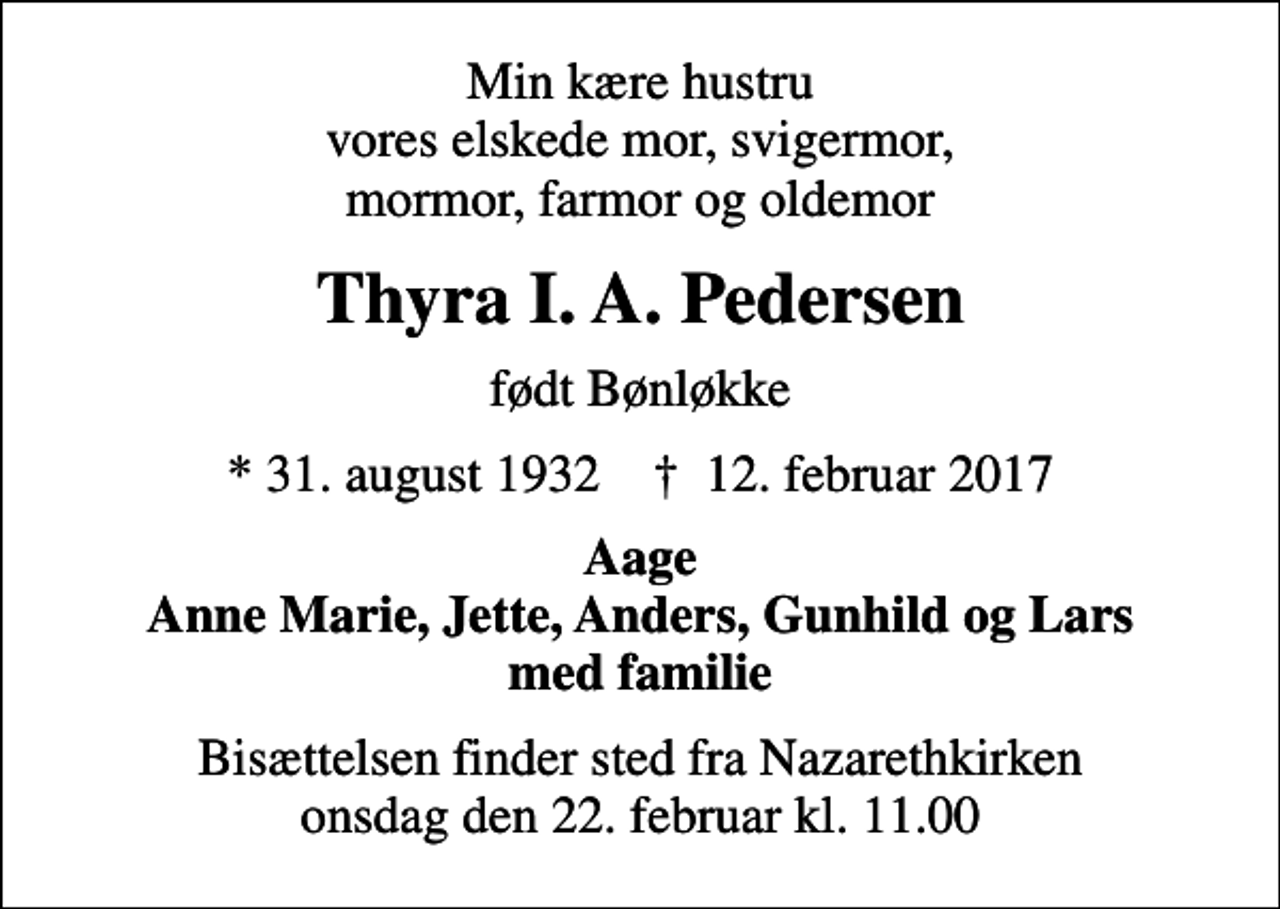 <p>Min kære hustru vores elskede mor, svigermor, mormor, farmor og oldemor<br />Thyra I. A. Pedersen<br />født Bønløkke<br />* 31. august 1932 ✝ 12. februar 2017<br />Aage Anne Marie, Jette, Anders, Gunhild og Lars med familie<br />Bisættelsen finder sted fra Nazarethkirken onsdag den 22. februar kl. 11.00</p>