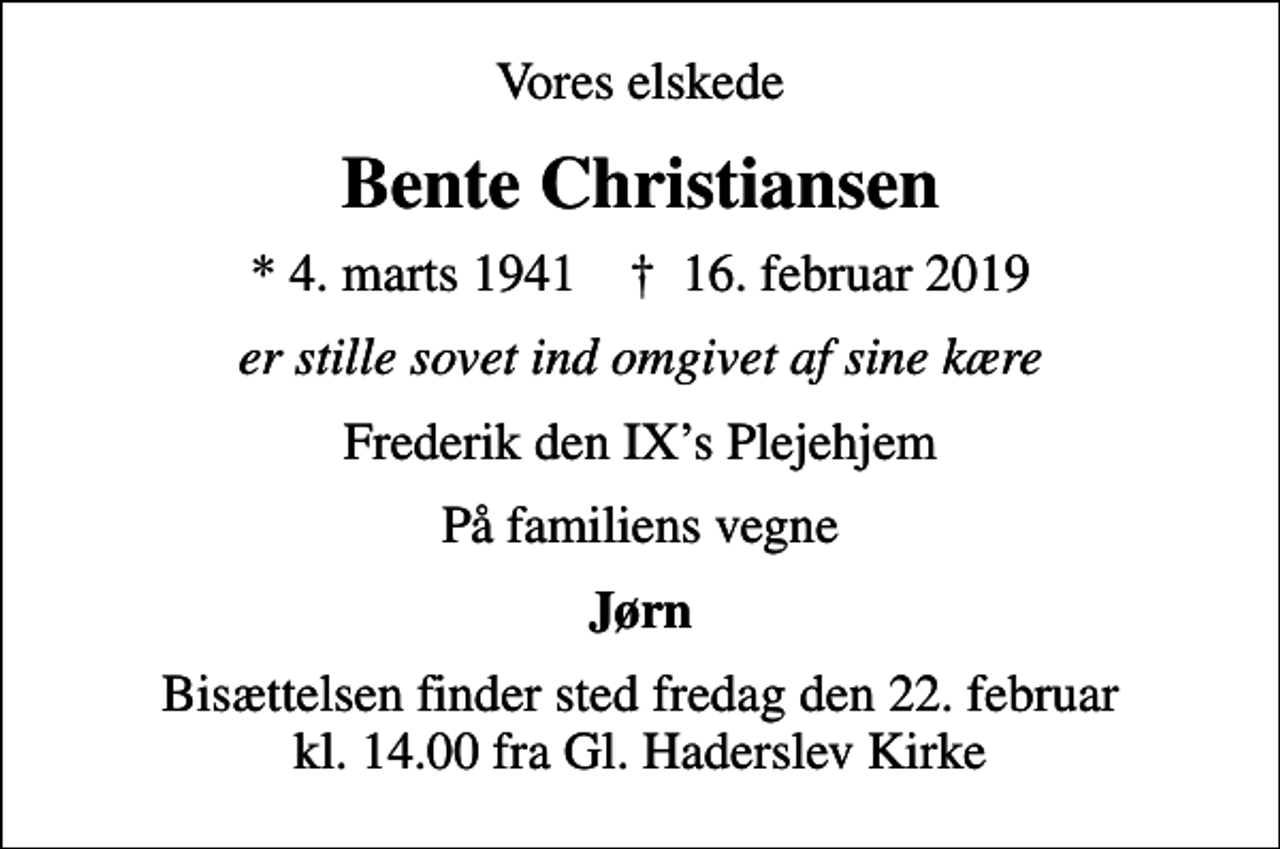 <p>Vores elskede<br />Bente Christiansen<br />* 4. marts 1941 ✝ 16. februar 2019<br />er stille sovet ind omgivet af sine kære<br />Frederik den IXs Plejehjem<br />På familiens vegne<br />Jørn<br />Bisættelsen finder sted fredag den 22. februar kl. 14.00 fra Gl. Haderslev Kirke</p>
