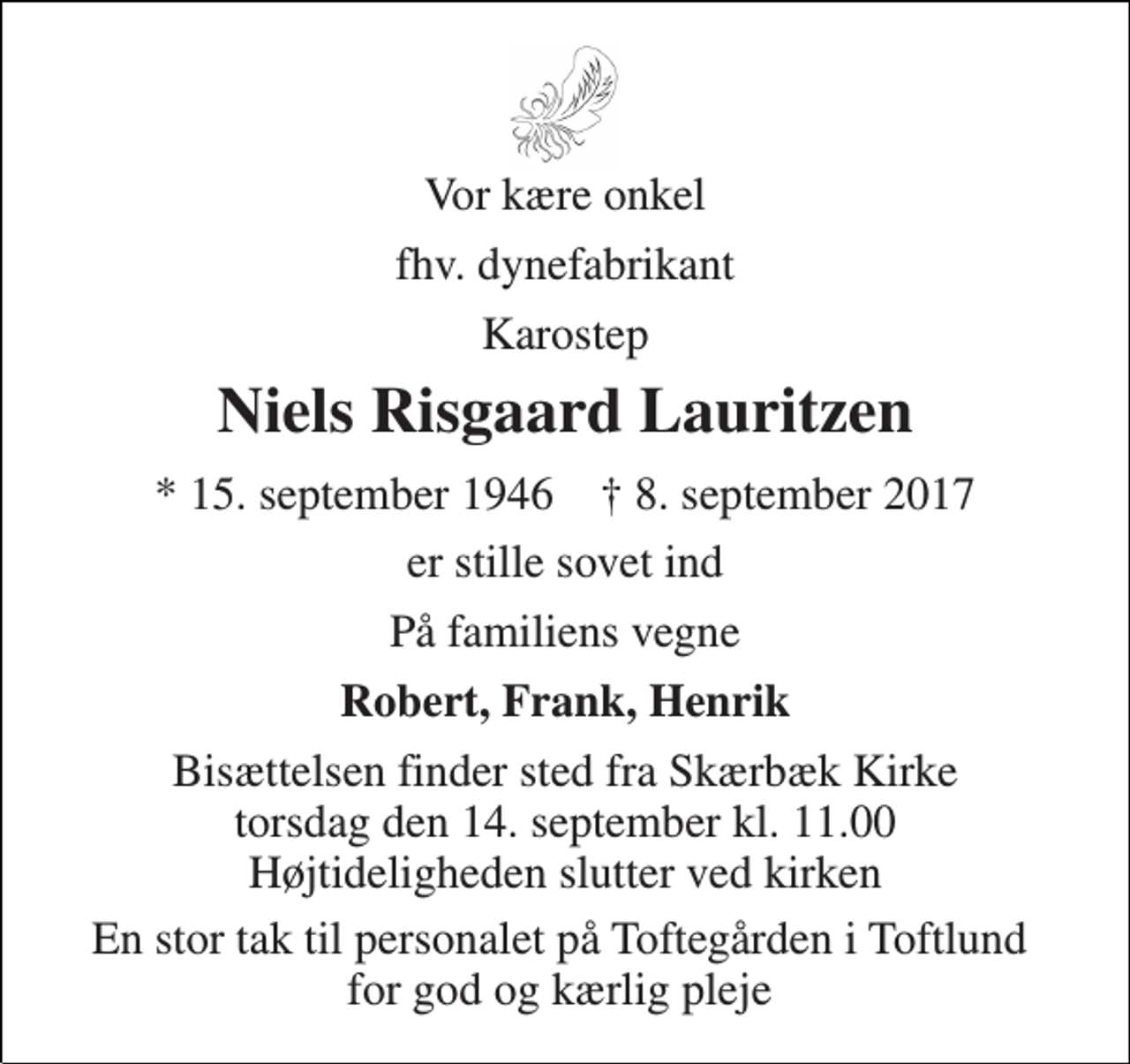 <p>Vor kære onkel<br />fhv. dynefabrikant<br />Karostep<br />Niels Risgaard Lauritzen<br />* 15. september 1946 † 8. september 2017<br />er stille sovet ind<br />På familiens vegne<br />Robert, Frank, Henrik<br />Bisættelsen finder sted fra Skærbæk Kirke torsdag den 14. september kl. 11.00 Højtideligheden slutter ved kirken<br />En stor tak til personalet på Toftegården i Toftlund for god og kærlig pleje</p>