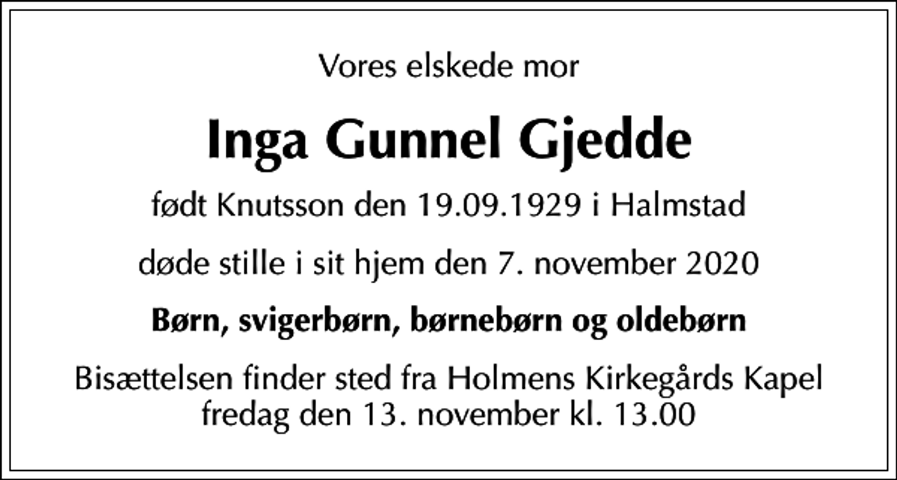 <p>Vores elskede mor<br />Inga Gunnel Gjedde<br />født Knutsson den 19.09.1929 i Halmstad<br />døde stille i sit hjem den 7. november 2020<br />Børn, svigerbørn, børnebørn og oldebørn<br />Bisættelsen finder sted fra Holmens Kirkegårds Kapel fredag den 13. november kl. 13.00</p>