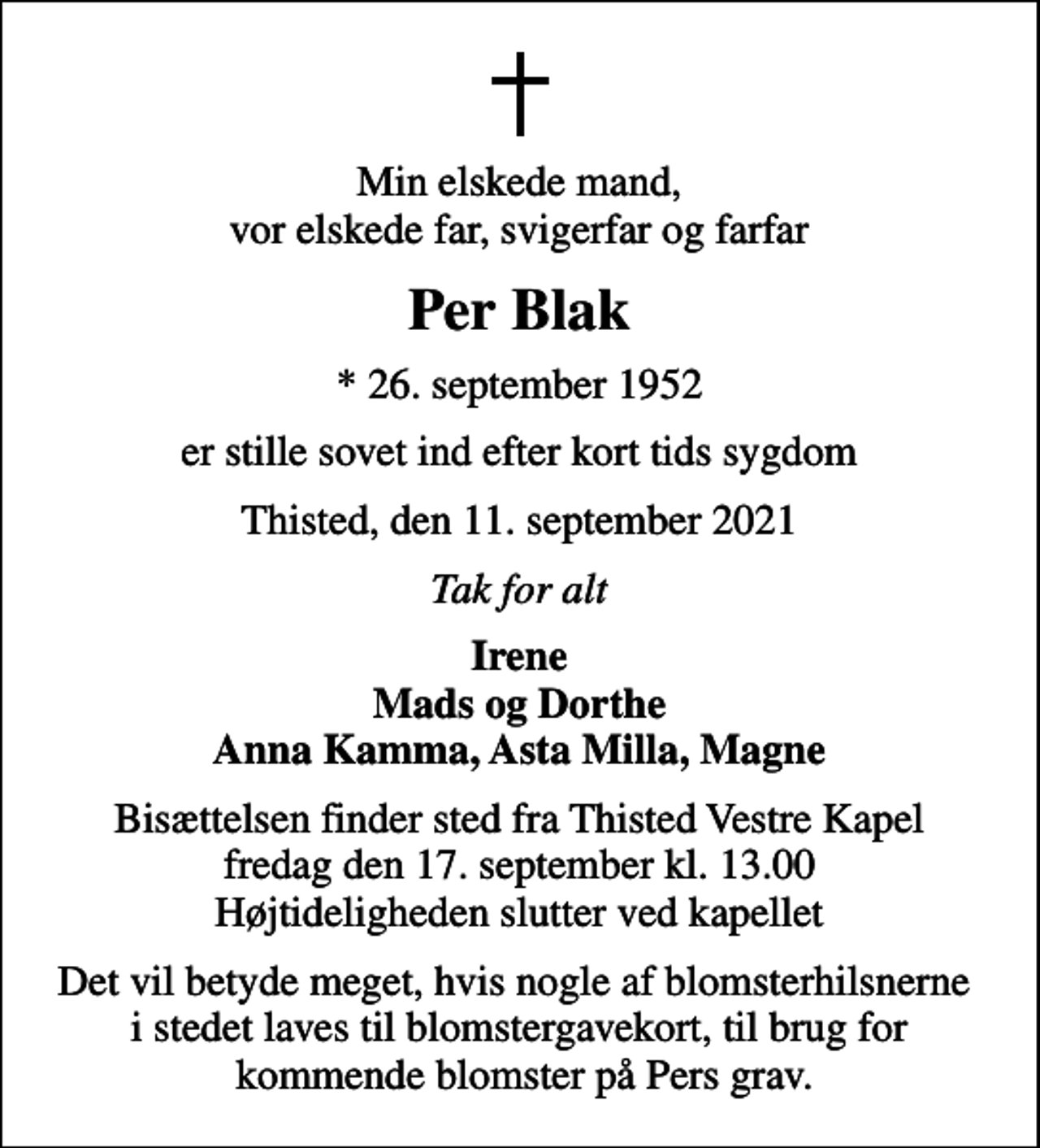 <p>Min elskede mand, vor elskede far, svigerfar og farfar<br />Per Blak<br />* 26. september 1952<br />er stille sovet ind efter kort tids sygdom<br />Thisted, den 11. september 2021<br />Tak for alt<br />Irene Mads og Dorthe Anna Kamma, Asta Milla, Magne<br />Bisættelsen finder sted fra Thisted Vestre Kapel fredag den 17. september kl. 13.00 Højtideligheden slutter ved kapellet<br />Det vil betyde meget, hvis nogle af blomsterhilsnerne i stedet laves til blomstergavekort, til brug for kommende blomster på Pers grav.</p>
