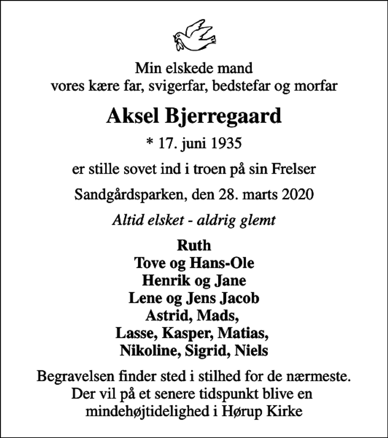 <p>Min elskede mand vores kære far, svigerfar, bedstefar og morfar<br />Aksel Bjerregaard<br />* 17. juni 1935<br />er stille sovet ind i troen på sin Frelser<br />Sandgårdsparken, den 28. marts 2020<br />Altid elsket - aldrig glemt<br />Ruth Tove og Hans-Ole Henrik og Jane Lene og Jens Jacob Astrid, Mads, Lasse, Kasper, Matias, Nikoline, Sigrid, Niels<br />Begravelsen finder sted i stilhed for de nærmeste. Der vil på et senere tidspunkt blive en mindehøjtidelighed i Hørup Kirke</p>