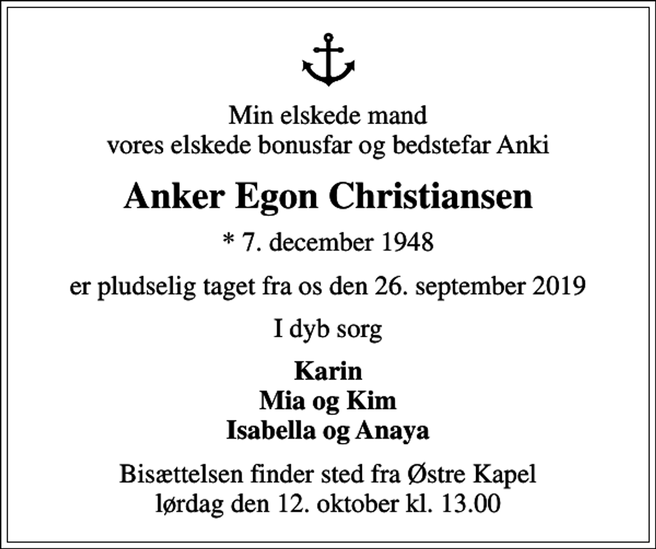 <p>Min elskede mand vores elskede bonusfar og bedstefar Anki<br />Anker Egon Christiansen<br />* 7. december 1948<br />er pludselig taget fra os den 26. september 2019<br />I dyb sorg<br />Karin Mia og Kim Isabella og Anaya<br />Bisættelsen finder sted fra Østre Kapel lørdag den 12. oktober kl. 13.00</p>