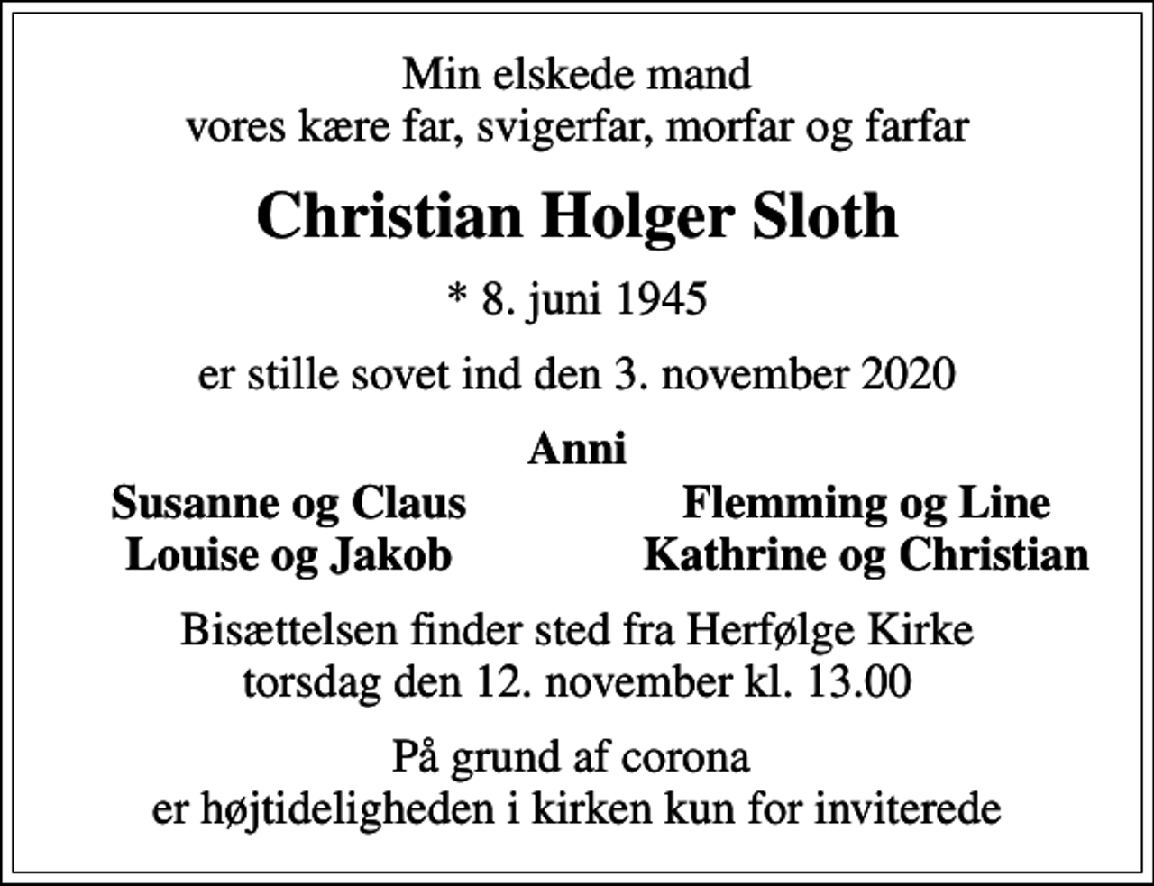 <p>Min elskede mand vores kære far, svigerfar, morfar og farfar<br />Christian Holger Sloth<br />* 8. juni 1945<br />er stille sovet ind den 3. november 2020<br />Anni<br />Susanne og Claus<br />Flemming og Line<br />Louise og Jakob<br />Kathrine og Christian<br />Bisættelsen finder sted fra Herfølge Kirke torsdag den 12. november kl. 13.00<br />På grund af corona er højtideligheden i kirken kun for inviterede</p>
