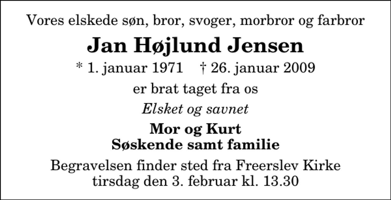 <p>Vores elskede søn, bror, svoger, morbror og farbror<br />Jan Højlund Jensen<br />* 1. januar 1971 ✝ 26. januar 2009<br />er brat taget fra os<br />Elsket og savnet<br />Mor og Kurt Søskende samt familie<br />Begravelsen finder sted fra Freerslev Kirke tirsdag den 3. februar kl. 13.30</p>