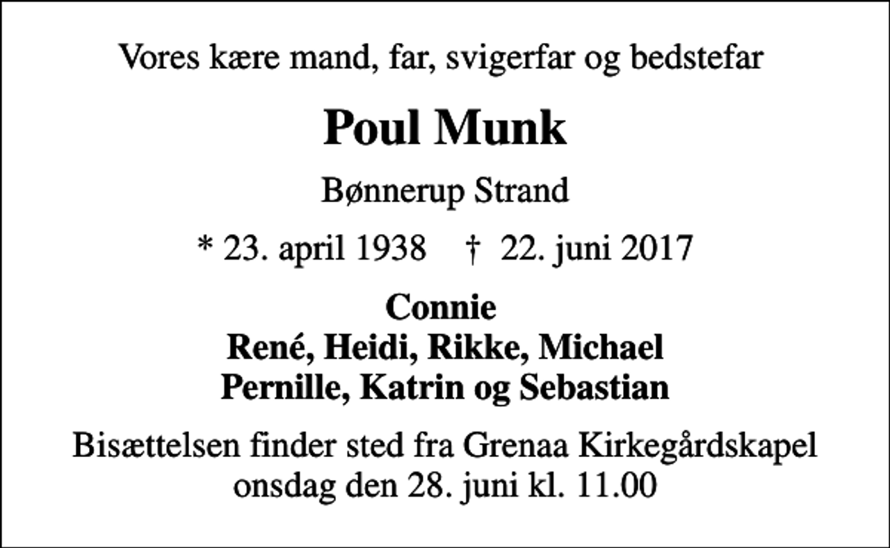 <p>Vores kære mand, far, svigerfar og bedstefar<br />Poul Munk<br />Bønnerup Strand<br />* 23. april 1938 ✝ 22. juni 2017<br />Connie René, Heidi, Rikke, Michael Pernille, Katrin og Sebastian<br />Bisættelsen finder sted fra Grenaa Kirkegårdskapel onsdag den 28. juni kl. 11.00</p>