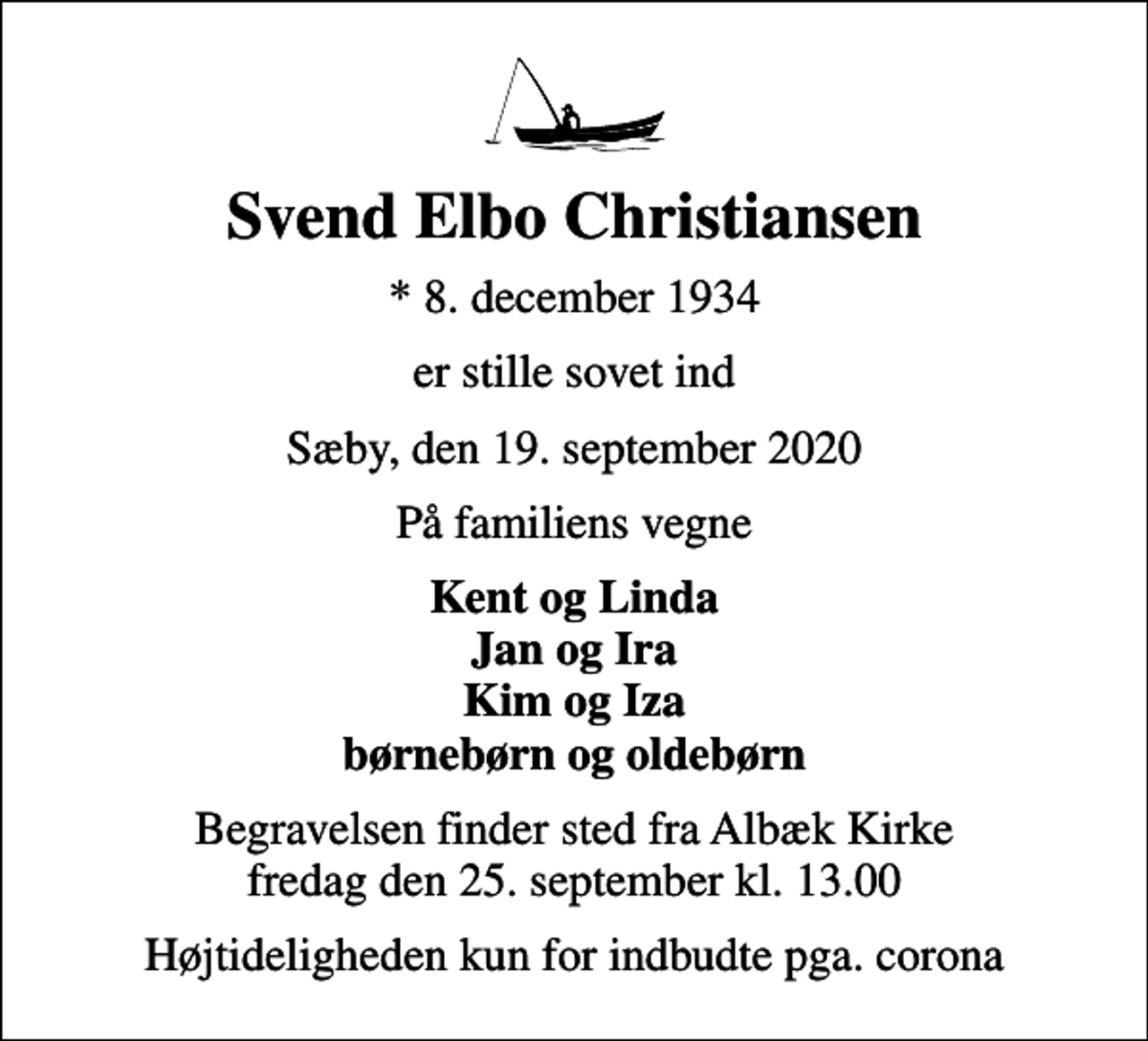 <p>Svend Elbo Christiansen<br />* 8. december 1934<br />er stille sovet ind<br />Sæby, den 19. september 2020<br />På familiens vegne<br />Kent og Linda Jan og Ira Kim og Iza børnebørn og oldebørn<br />Begravelsen finder sted fra Albæk Kirke fredag den 25. september kl. 13.00<br />Højtideligheden kun for indbudte pga. corona</p>