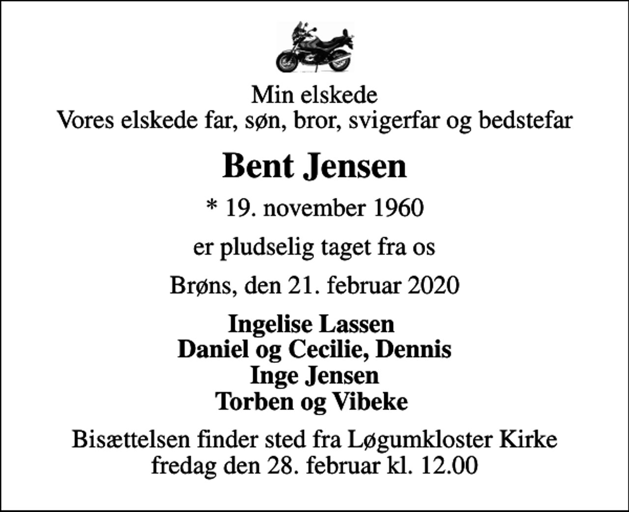 <p>Min elskede Vores elskede far, søn, bror, svigerfar og bedstefar<br />Bent Jensen<br />* 19. november 1960<br />er pludselig taget fra os<br />Brøns, den 21. februar 2020<br />Ingelise Lassen Daniel og Cecilie, Dennis Inge Jensen Torben og Vibeke<br />Bisættelsen finder sted fra Løgumkloster Kirke fredag den 28. februar kl. 12.00</p>