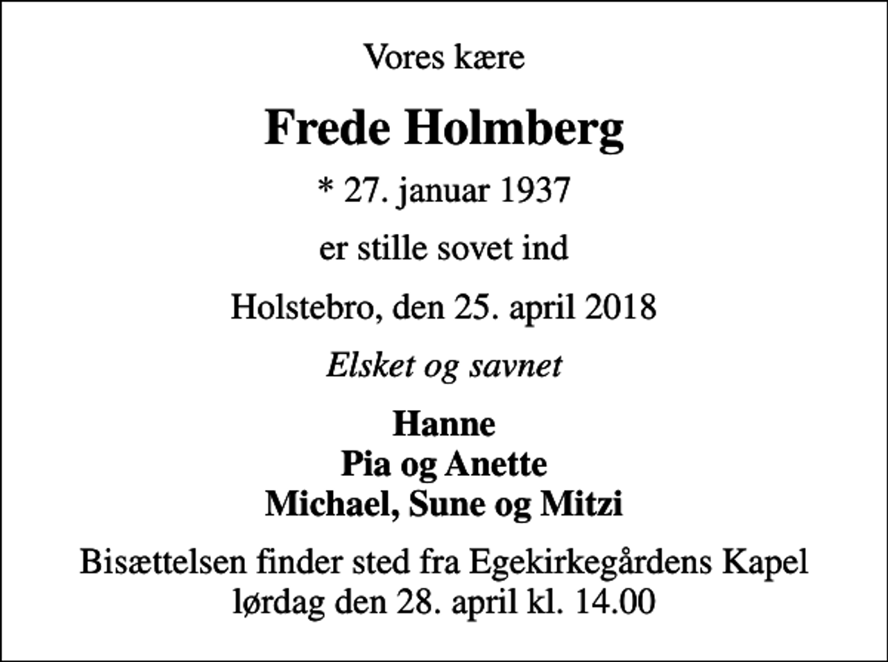 <p>Vores kære<br />Frede Holmberg<br />* 27. januar 1937<br />er stille sovet ind<br />Holstebro, den 25. april 2018<br />Elsket og savnet<br />Hanne Pia og Anette Michael, Sune og Mitzi<br />Bisættelsen finder sted fra Egekirkegårdens Kapel lørdag den 28. april kl. 14.00</p>
