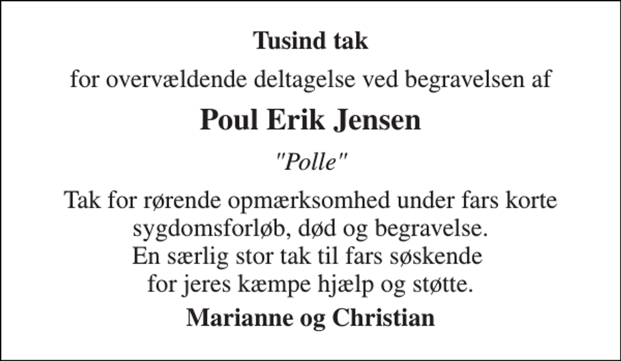 <p>Tusinde tak<br />for overvældende deltagelse ved begravelsen af<br />Poul Erik Jensen<br />"Polle"<br />Tak for rørende opmærksomhed under fars korte sygdomsforløb, død og begravelse. En særlig stor tak til fars søskende for jeres kæmpe hjælp og støtte.<br />Marianne og Christian</p>