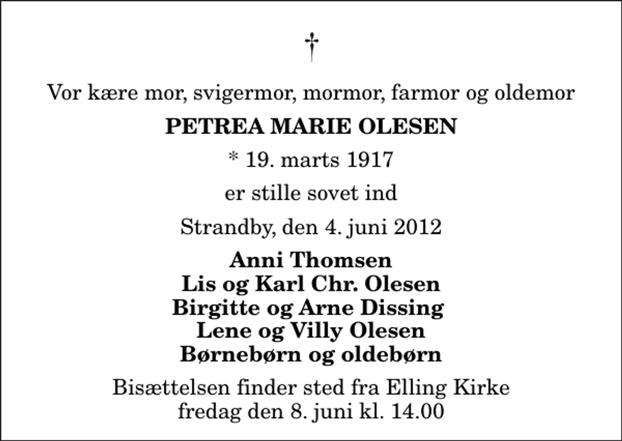 <p>Vor kære mor, svigermor, mormor, farmor og oldemor<br />Petrea Marie Olesen<br />* 19. marts 1917<br />er stille sovet ind<br />Strandby, den 4. juni 2012<br />Anni Thomsen Lis og Karl Chr. Olesen Birgitte og Arne Dissing Lene og Villy Olesen Børnebørn og oldebørn<br />Bisættelsen finder sted fra Elling Kirke fredag den 8. juni kl. 14.00</p>