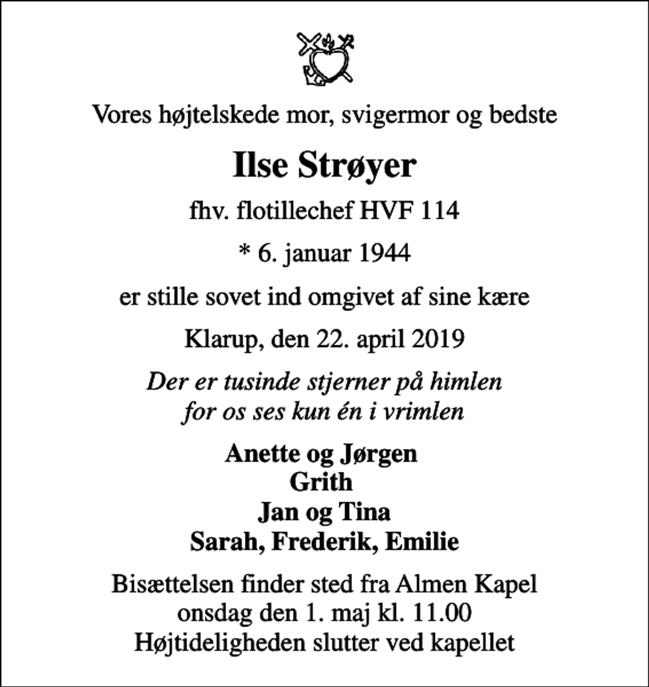 <p>Vores højtelskede mor, svigermor og bedste<br />Ilse Strøyer<br />fhv. flotillechef HVF 114<br />* 6. januar 1944<br />er stille sovet ind omgivet af sine kære<br />Klarup, den 22. april 2019<br />Der er tusinde stjerner på himlen for os ses kun én i vrimlen<br />Anette og Jørgen Grith Jan og Tina Sarah, Frederik, Emilie<br />Bisættelsen finder sted fra Almen Kapel onsdag den 1. maj kl. 11.00 Højtideligheden slutter ved kapellet</p>