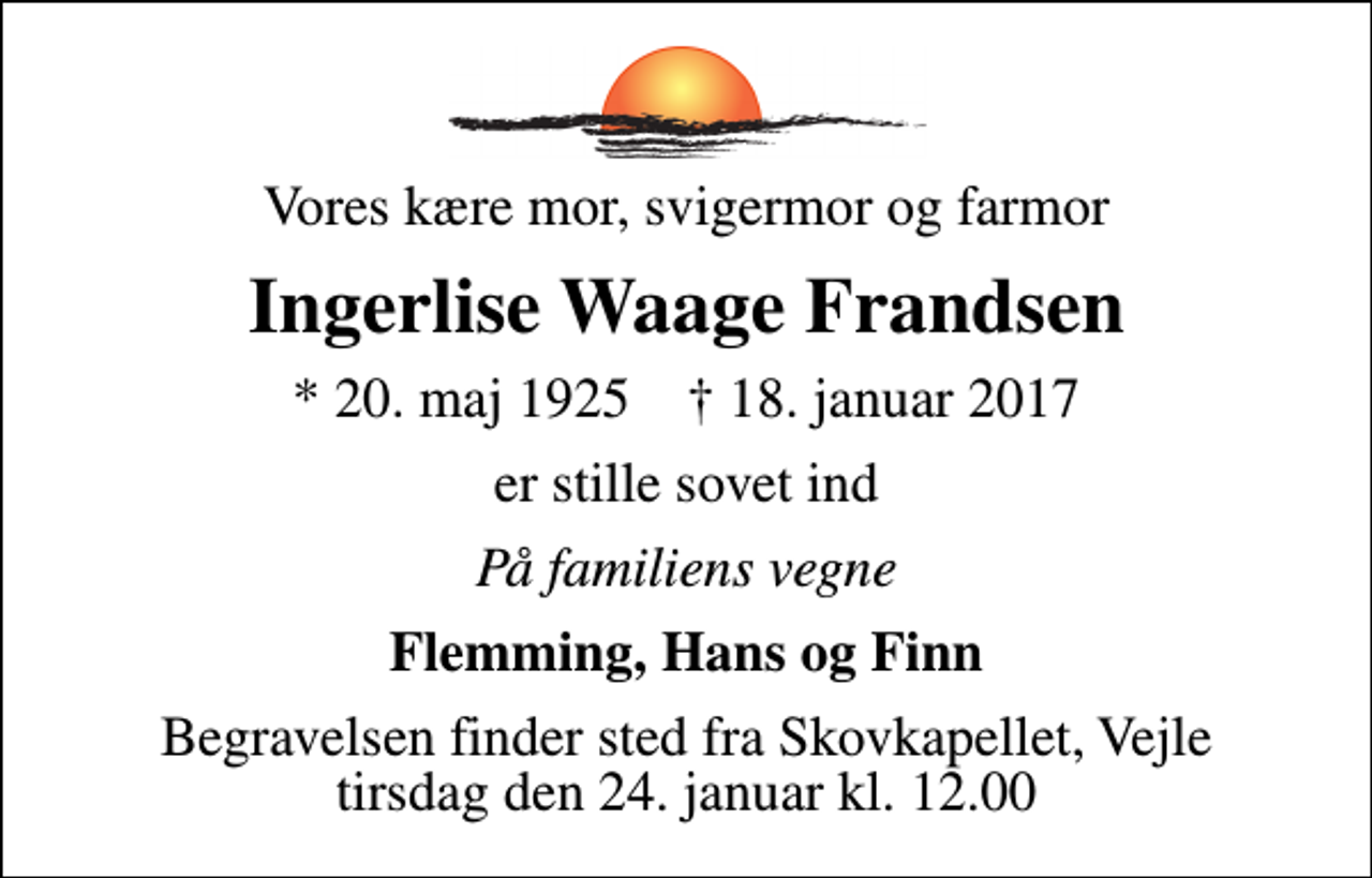 <p>Vores kære mor, svigermor og farmor<br />Ingerlise Waage Frandsen<br />* 20. maj 1925 ✝ 18. januar 2017<br />er stille sovet ind<br />På familiens vegne<br />Flemming, Hans og Finn<br />Begravelsen finder sted fra Skovkapellet, Vejle tirsdag den 24. januar kl. 12.00</p>