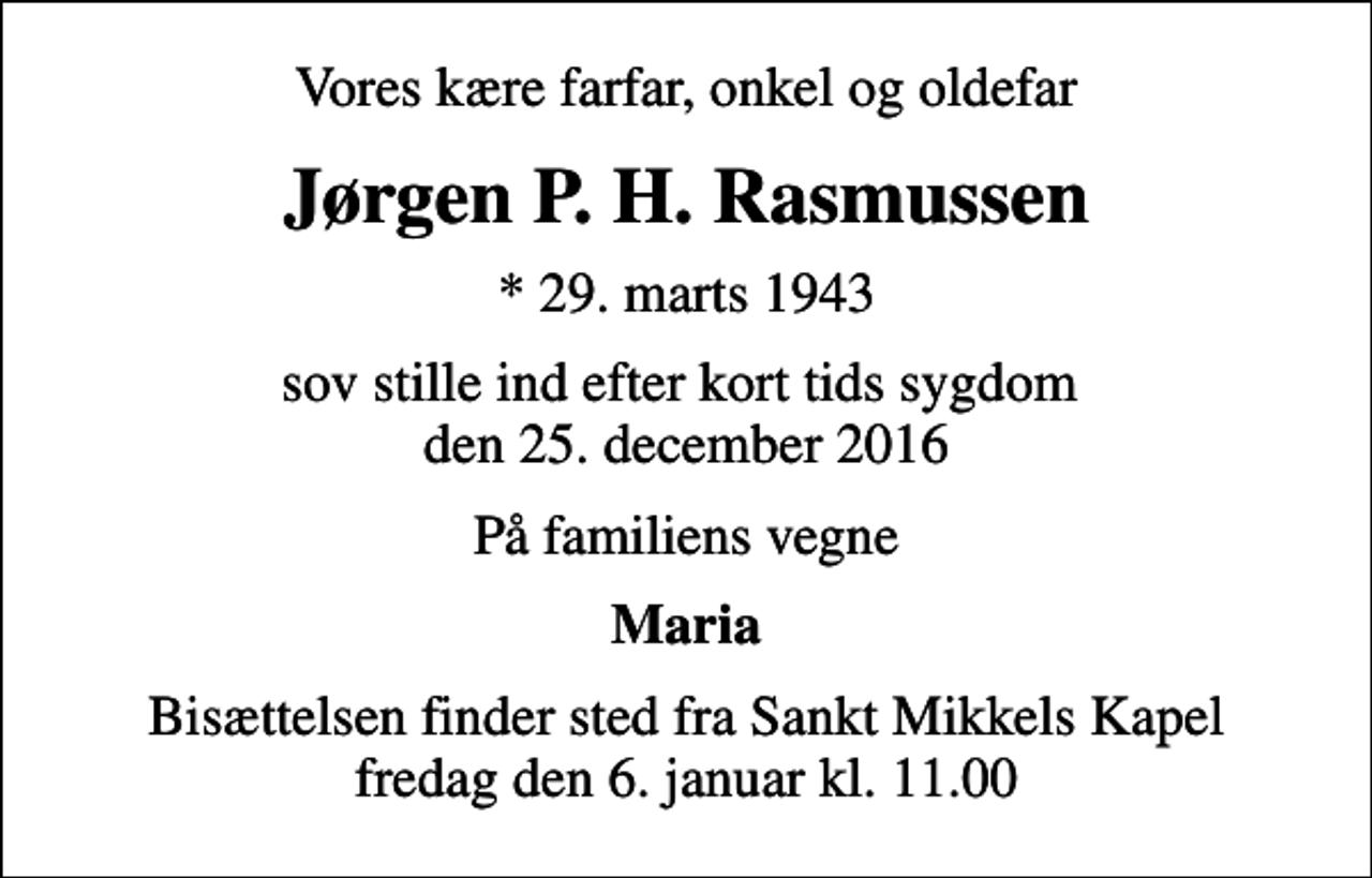 <p>Vores kære farfar, onkel og oldefar<br />Jørgen P. H. Rasmussen<br />* 29. marts 1943<br />sov stille ind efter kort tids sygdom den 25. december 2016<br />På familiens vegne<br />Maria<br />Bisættelsen finder sted fra Sankt Mikkels Kapel fredag den 6. januar kl. 11.00</p>
