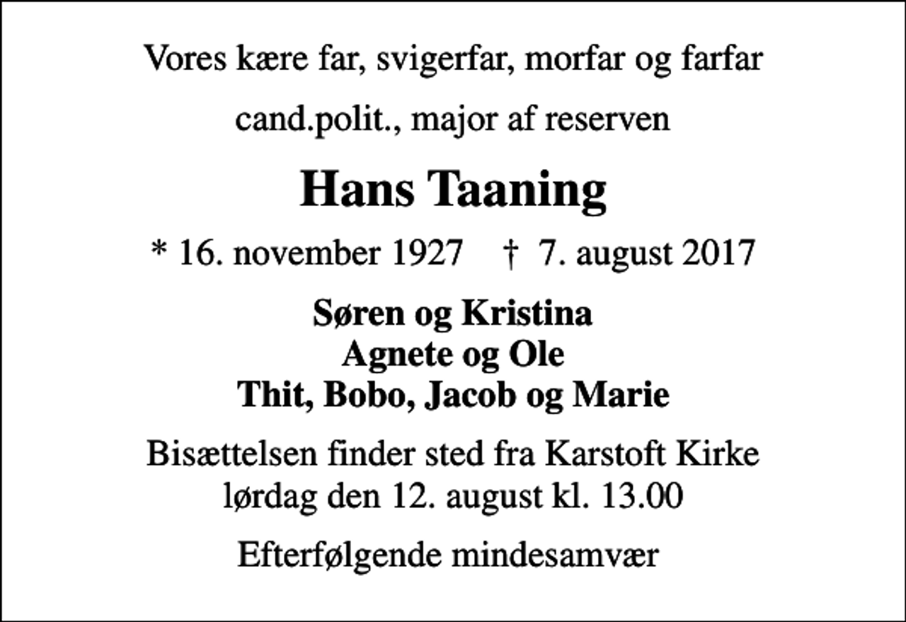 <p>Vores kære far, svigerfar, morfar og farfar<br />cand.polit., major af reserven<br />Hans Taaning<br />* 16. november 1927 ✝ 7. august 2017<br />Søren og Kristina Agnete og Ole Thit, Bobo, Jacob og Marie<br />Bisættelsen finder sted fra Karstoft Kirke lørdag den 12. august kl. 13.00<br />Efterfølgende mindesamvær</p>