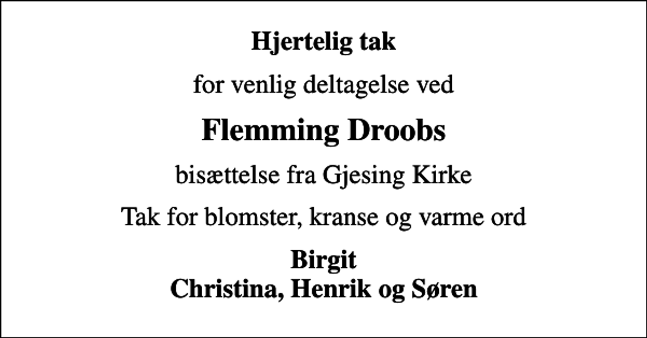 <p>Hjertelig tak<br />for venlig deltagelse ved<br />Flemming Droobs<br />bisættelse fra Gjesing Kirke<br />Tak for blomster, kranse og varme ord<br />Birgit Christina, Henrik og Søren</p>
