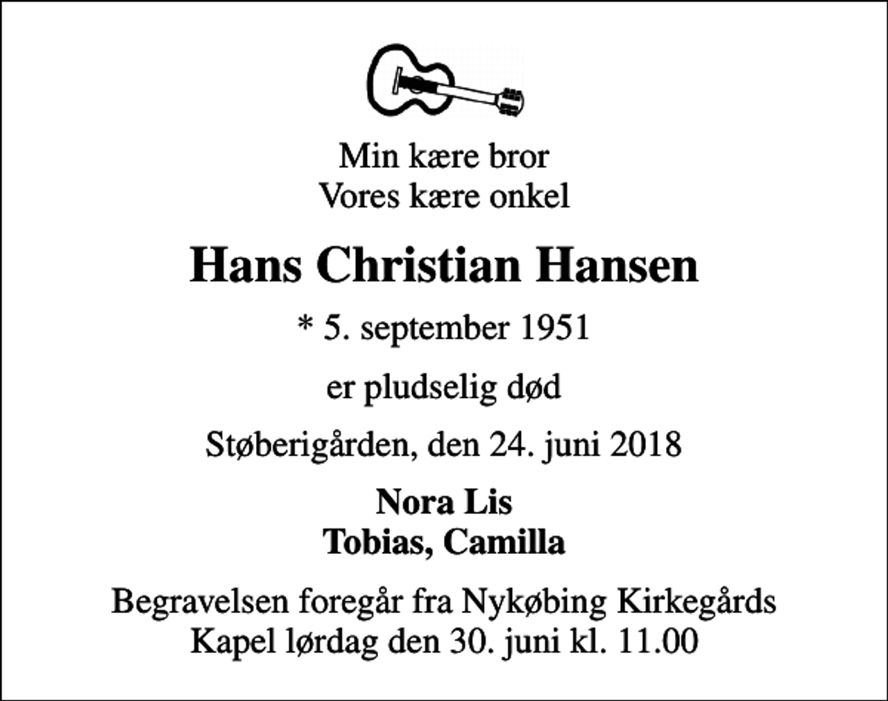 <p>Min kære bror Vores kære onkel<br />Hans Christian Hansen<br />* 5. september 1951<br />er pludselig død<br />Støberigården, den 24. juni 2018<br />Nora Lis Tobias, Camilla<br />Begravelsen foregår fra Nykøbing Kirkegårds Kapel lørdag den 30. juni kl. 11.00</p>