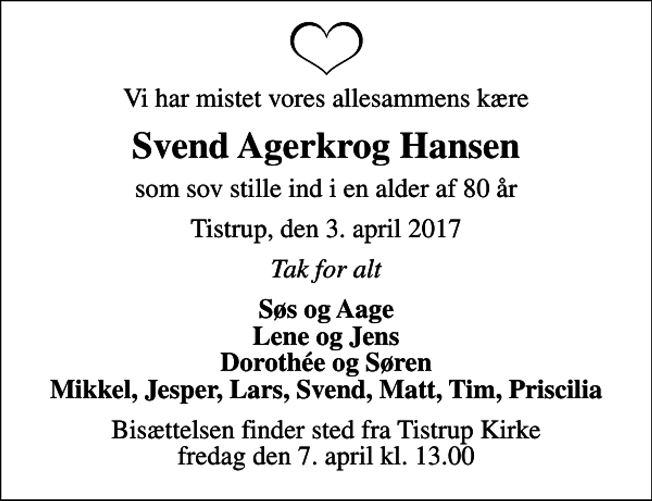 <p>Vi har mistet vores allesammens kære<br />Svend Agerkrog Hansen<br />som sov stille ind i en alder af 80 år<br />Tistrup, den 3. april 2017<br />Tak for alt<br />Søs og Aage Lene og Jens Dorothée og Søren Mikkel, Jesper, Lars, Svend, Matt, Tim, Priscilia<br />Bisættelsen finder sted fra Tistrup Kirke fredag den 7. april kl. 13.00</p>